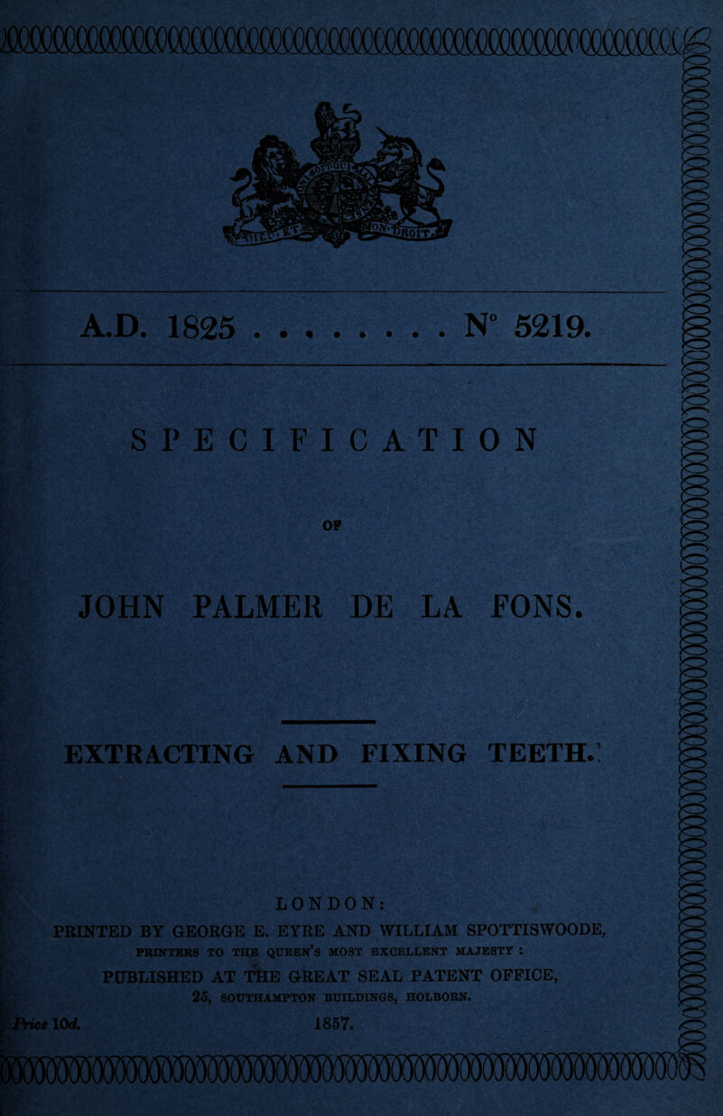 A.D. 1825 N° 5219. SPECIFICATION OF JOHN PALMER DE LA EONS. EXTRACTING AND FIXING TEETH.: LONDON: PRINTED BY GEORGE E. EYRE AND WILLIAM SPOTTISWOODE, PRINTERS TO THE QUEEN’S MOST EXCELLENT MAJESTY : PUBLISHED AT THE GREAT SEAL PATENT OFFICE, 25, SOUTHAMPTON BUILDINGS, HOLBORN.