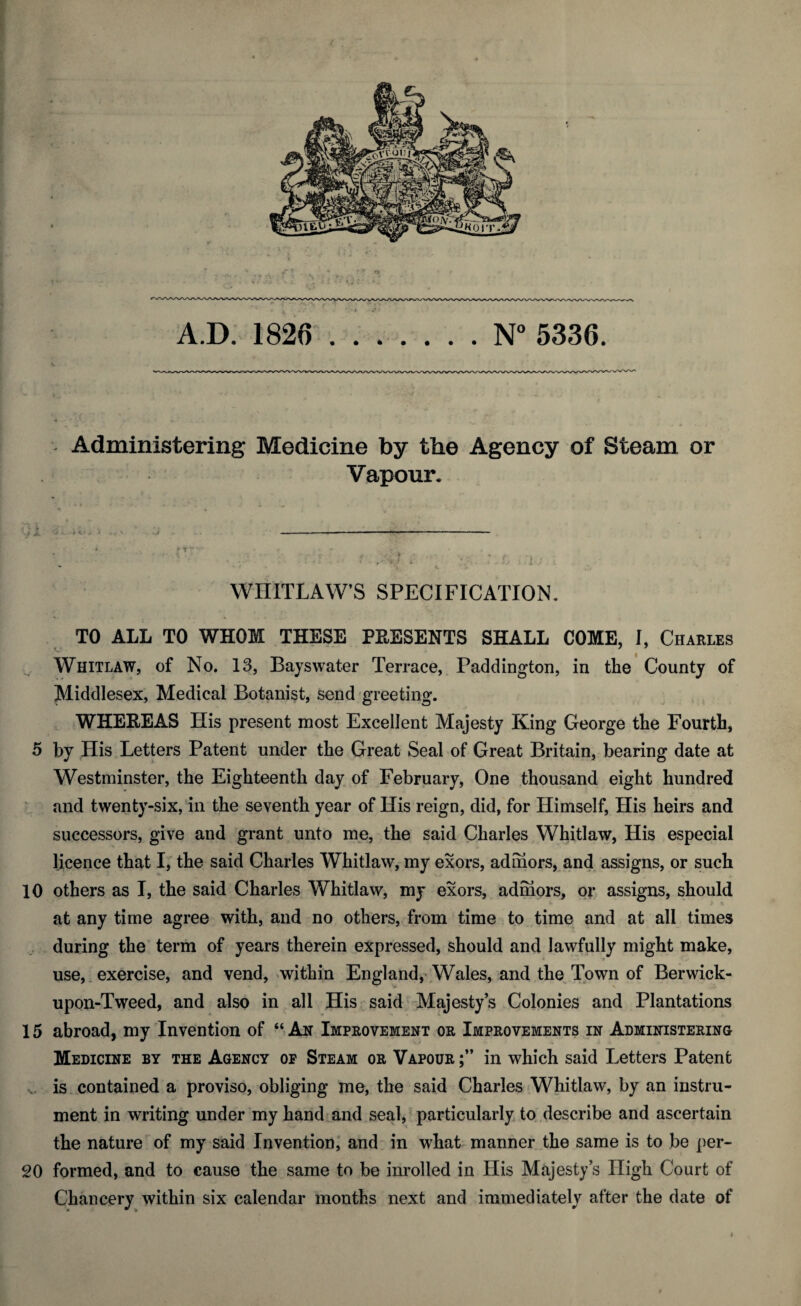 Administering Medicine by the Agency of Steam or Vapour. WHITLAW’S SPECIFICATION. TO ALL TO WHOM THESE PRESENTS SHALL COME, I, Charles Whitlaw, of No. 13, Bayswater Terrace, Paddington, in the County of Middlesex, Medical Botanist, send greeting. WHEREAS His present most Excellent Majesty King George the Fourth, 5 by His Letters Patent under the Great Seal of Great Britain, bearing date at Westminster, the Eighteenth day of February, One thousand eight hundred and twenty-six, in the seventh year of His reign, did, for Himself, His heirs and successors, give and grant unto me, the said Charles Whitlaw, His especial licence that I, the said Charles Whitlaw, my exors, adihors, and assigns, or such 10 others as I, the said Charles Whitlaw, my exors, admors, or assigns, should at any time agree with, and no others, from time to time and at all times during the term of years therein expressed, should and lawfully might make, use, exercise, and vend, within England, Wales, and the Town of Berwick- upon-Tweed, and also in all His said Majesty’s Colonies and Plantations 15 abroad, my Invention of “An Improvement or Improvements in Administering Medicine by the Agency of Steam or Vapour in which said Letters Patent is contained a proviso, obliging me, the said Charles Whitlaw, by an instru¬ ment in writing under my hand and seal, particularly to describe and ascertain the nature of my said Invention, and in what manner the same is to be per- 20 formed, and to cause the same to be inrolled in His Majesty’s High Court of Chancery within six calendar months next and immediately after the date of