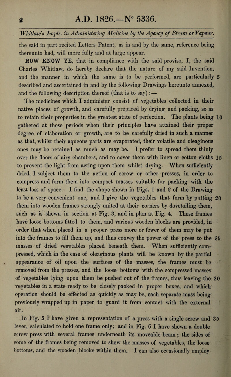 Whitlaws Tmpts. in Administering Medicine by the Agency of Steam or Vapour. the said in part recited Letters Patent, as in and by the same, reference being thereunto had, will more fully and at large appear. NOW KNOW YE, that in compliance with the said proviso, I, the said Charles Whitlaw, do hereby declare that the nature of my said Invention, and the manner in which the same is to be performed, are particularly 5 described and ascertained in and by the following Drawings hereunto annexed, and the following description thereof (that is to say) :— The medicines which I administer consist of vegetables collected in their native places of growth, and carefully prepared by drying and packing, so as to retain their properties in the greatest state of perfection. The plants being 10 gathered at those periods when their principles have attained their proper degree of elaboration or growth, are to be carefully dried in such a manner as that, whilst their aqueous parts are evaporated, their volatile and oleaginous ones may be retained as much as may be. I prefer to spread them thinly over the floors of airy chambers, and to cover them with linen or cotton cloths 15 to prevent the light from acting upon them whilst drying. When sufficiently dried, I subject them to the action of screw of other presses, in order to compress and form them into compact masses suitable for packing with the least loss of space. I find the shape shewn in Figs. 1 and 2 of the Drawing to be a very convenient one, and I give the vegetables that form by putting 20 them into wooden frames strongly united at their corners by dovetailing them, such as is shewn in section at Fig. 3, and in plan at Fig. 4. These frames have loose bottoms fitted to them, and various wooden blocks are provided, in order that when placed in a proper press more or fewer of them may be put into the frames to fill them up, and thus convey the power of the press to the 25 masses of dried vegetables placed beneath them. When sufficiently com¬ pressed, which in the case of oleaginous plants will be known by the partial appearance of oil upon the surfaces of the masses, the frames must be removed from the presses, and the loose bottoms with the compressed masses of vegetables lying upon them be pushed out of the frames, thus leaving the 30 vegetables in a state ready to be closely packed in proper boxes, and which operation should be effected as quickly as may be, each separate mass being previously wrapped up in paper to guard it from contact with the external air. In Fig. 5 I have given a representation of a press with a single screw and 35 lever, calculated to hold one frame only; and in Fig. 6 I have shewn a double screw press with several frames underneath its moveable beam; the sides of some of the frames being removed to shew the masses of vegetables, the loose bottoms, and the wooden blocks within them. I can also occasionally employ