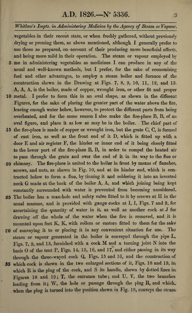 . Whitlaws Impts. in Administering Medicine by the Agency of Steam or Vapour. vegetables in their recent state, or when freshly gathered, without previously drying or pressing them, as above mentioned, although I generally prefer to use those so prepared, on account of their producing more beneficial effects, and being more mild in their operation. The steam or vapour employed by 5 me in administering vegetables as medicines I can produce in any of the usual and well-known methods, but I prefer, for the sake of economising fuel and other advantages, to employ a steam boiler and furnace of the construction shewn in the Drawing at Figs. 7, 8, 9, 10, 11, 12, and 13. A, A, A, is the boiler, made of copper, wrought iron, or other fit and proper 10 metal. I prefer to form this in an oval shape, as shewn in the different Figures, for the sake of placing the greater part of the water above the fire, leaving enough water below, however, to protect the different parts from being- overheated, and for the same reason I also make the fire-place B, B, of an oval figure, and place it as low as may be in the boiler. The chief part of 15 the fire-place is made of copper or wrought iron, but the grate C, C, is formed of cast iron, as well as the front end of it D, which is fitted up with a door E and air register F, the hinder or inner end of it being closely fitted to the lower part of the fire-place B, B, in order to compel the heated air to pass through the grate and over the end of it in its way to the flue or 20 chimney. The fire-place is united to the boiler in front by means of flanches, screws, and nuts, as shewn in Fig. 10, and at its hinder end, which is con¬ tracted below to form a flue, by tinning it and soldering it into an inverted neck G made at the back of the boiler A, A, and which joining being kept constantly surrounded with water is prevented from becoming unsoldered. 25 The boiler has a man-hole and safety valve fitted to it by screws at H in the usual manner, and is provided with gauge cocks at I, I, Figs. 7 and 9, for ascertaining the quantity of water in it, as well as another cock at J for drawing off the whole of the water when the fire is removed, and it is mounted upon feet K, K, with rollers or castors fitted to them for the sake 30 of conveying it to or placing it in any convenient situation for use. The steam or vapour generated in the boiler is conveyed through the pipe L, Figs. 7, 9, and 13, furnished with a cock M and a turning joint N into the basis O of the tent P, Figs. 14, 15, 16, and 17, and either passing in its way through the three-wayed cock Q, Figs. 15 and 16, and the construction of 35 which cock is shewn in the two enlarged sections of it. Figs. 18 and 19, in which R is the plug of the cock, and S its handle, shewn by dotted lines in Figures 18 and 19; T, the entrance tube; and U, V, the two branches leading from it; W, the hole or passage through the plug R, and which* when the plug is turned into the position shewn in Fig. 18, conveys the steam