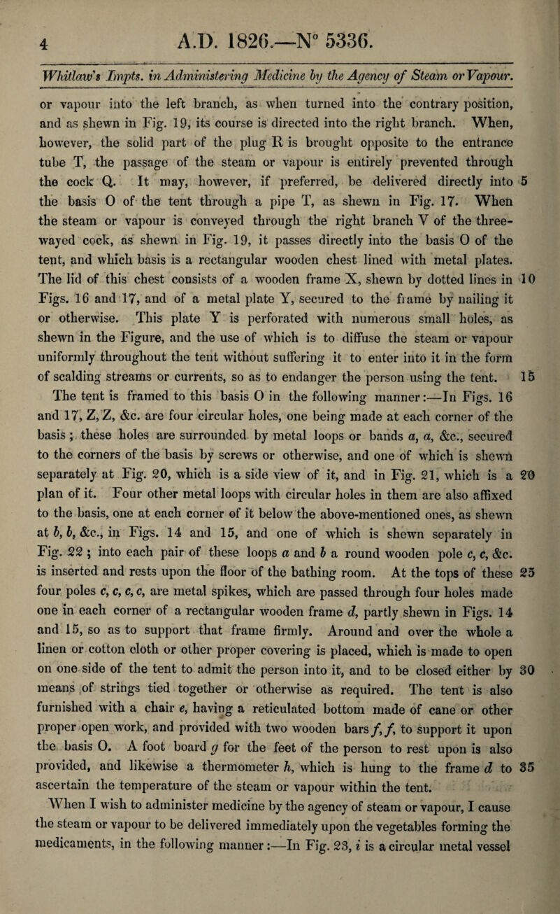 Whitlaw's Impts. in Administering Medicine by the Agency of Steam or Vapour. or vapour into the left branch, as when turned into the contrary position, and as shewn in Fig. 19, its course is directed into the right branch. When, however, the solid part of the plug R is brought opposite to the entrance tube T, the passage of the steam or vapour is entirely prevented through the cock Q. It may, however, if preferred, be delivered directly into 5 the basis 0 of the tent through a pipe T, as shewn in Fig. 17* When the steam or vapour is conveyed through the right branch Y of the three- wayed cock, as shewn in Fig. 19, it passes directly into the basis 0 of the tent, and which basis is a rectangular wooden chest lined with metal plates. The lid of this chest consists of a wooden frame X, shewn by dotted lines in 10 Figs. 16 and 17, and of a metal plate Y, secured to the frame by nailing it or otherwise. This plate Y is perforated with numerous small holes, as shewn in the Figure, and the use of which is to diffuse the steam or vapour uniformly throughout the tent without suffering it to enter into it in the form of scalding streams or currents, so as to endanger the person using the tent. 15 The tent is framed to this basis 0 in the following manner:—In FiVs. 16 and 17, Z, Z, &c. are four circular holes, one being made at each corner of the basis ; these holes are surrounded by metal loops or bands a, a, &c., secured to the corners of the basis by screws or otherwise, and one of which is shewn separately at Fig. 20, which is a side view of it, and in Fig. 21, which is a 20 plan of it. Four other metal loops with circular holes in them are also affixed to the basis, one at each corner of it below the above-mentioned ones, as shewn at b, bf &c., in Figs. 14 and 15, and one of which is shewn separately in Fig. 22 ; into each pair of these loops a and b a round wooden pole c, c, &c. is inserted and rests upon the floor of the bathing room. At the tops of these 25 four poles c, c, c, c, are metal spikes, which are passed through four holes made one in each corner of a rectangular wooden frame d, partly shewn in Figs. 14 and 15, so as to support that frame firmly. Around and over the whole a linen or cotton cloth or other proper covering is placed, which is made to open on one side of the tent to admit the person into it, and to be closed either by 30 means of strings tied together or otherwise as required. The tent is also furnished with a chair e, having a reticulated bottom made of cane or other proper open work, and provided with two wooden bars/,/, to support it upon the basis 0. A foot board g for the feet of the person to rest upon is also provided, and likewise a thermometer h, which is hung to the frame d to 35 ascertain the temperature of the steam or vapour within the tent. When I wish to administer medicine by the agency of steam or vapour, I cause the steam or vapour to be delivered immediately upon the vegetables forming the medicaments, in the following manner:—In Fig. 23, i is a circular metal vessel