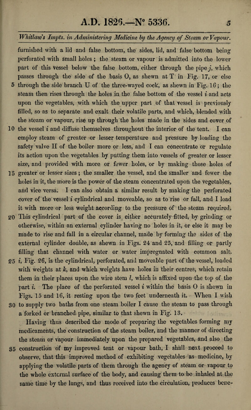 Whitlaw s Impts. in Administering Medicine by the Agency of Steam or Vapour, furnished with a lid and false bottom, the sides, lid, and false bottom being perforated with small holes ; the steam or vapour is admitted into the lower part of this vessel below the false bottom, either through the pipe j, which passes through the side of the basis 0, as shewn at T* in Fig. 17, or else 5 through the side branch U of the three-wayed cock, as shewn in Fig. 16; the steam then rises through the holes in the false bottom of the vessel i and acts upon the vegetables, with which the upper part of that vessel is previously filled, so as to separate and exalt their volatile parts, and which, blended with the steam or vapour, rise up through the holes made in the sides and cover of 10 the vessel i and diffuse themselves throughout the interior of the tent. I can employ steam of greater or lesser temperature and pressure by loading the safety valve II of the boiler more or less, and I can concentrate or regulate its action upon the vegetables by putting them into vessels of greater or lesser size, and provided with more or fewer holes, or by making those holes of 15 greater or lesser sizes ; the smaller the vessel, and the smaller and fewer the holes in it, the more is the power of the steam concentrated upon the vegetables, and vice versa. I can also obtain a similar result by making the perforated cover of the vessel i cylindrical and moveable, so as to rise or fall, and I load it with more or less weight according to the pressure of the steam required. 20 This cylindrical part of the cover is either accurately fitted, by grinding or otherwise, within an external cylinder having no holes in it, or else it may be made to rise and fall in a circular channel, made by forming the sides of the external cylinder double, as shewn in Figs. 24 and 25, and filling or partly filling that channel with water or water impregnated with common salt. 25 i, Fig. 26, is the cylindrical, perforated, and moveable part of the vessel, loaded with weights at Jc, and which weights have holes in their centres, which retain them in their places upon the wire stem Z, which is affixed upon the top of the part i. The place of the perforated vessel i within the basis 0 is shewn in Figs. 15 and 16, it resting upon the two feet underneath it. When I wish 30 to supply two baths from one steam boiler I cause the steam to pass through a forked or branched pipe, similar to that shewn in Fig. 13. Having thus described the mode of preparing the vegetables forming my medicaments, the construction of the steam boiler, and the manner of directing the steam or vapour immediately upon the prepared vegetables, and also the 35 construction of my improved tent or vapour bath, I shall next proceed to observe, that this improved method of exhibiting vegetables as medicine, by applying the volatile parts of them through the agency of steam or* vapour to the whole external surface of the body, and causing them to be inhaled at the same time by the lungs, and thus received into the circulation, produces bene^