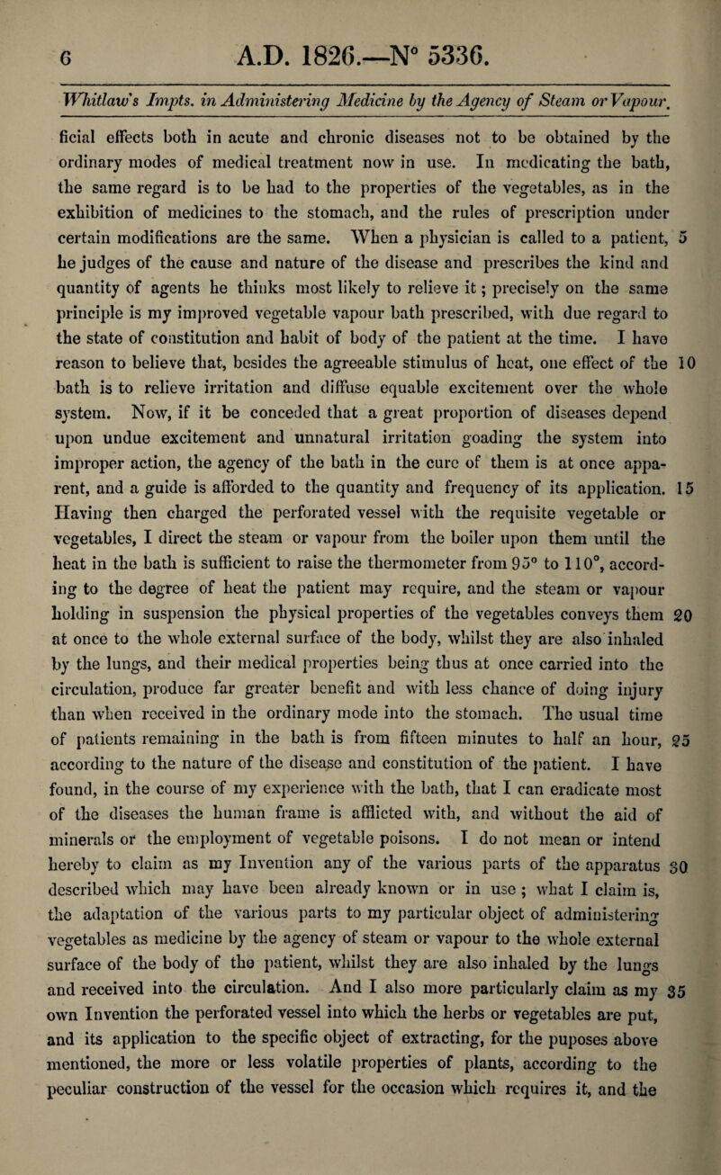 Whitlows Impts. in Administering Medicine by the Agency of Steam or Vapour, ficial effects both in acute and chronic diseases not to be obtained by the ordinary modes of medical treatment now in use. In medicating the bath, the same regard is to be had to the properties of the vegetables, as in the exhibition of medicines to the stomach, and the rules of prescription under certain modifications are the same. When a physician is called to a patient, 5 he judges of the cause and nature of the disease and prescribes the kind and quantity of agents he thinks most likely to relieve it; precisely on the same principle is my improved vegetable vapour bath prescribed, with due regard to the state of constitution and habit of body of the patient at the time. I have reason to believe that, besides the agreeable stimulus of heat, one effect of the 10 bath is to relieve irritation and diffuse equable excitement over the whole system. Now, if it be conceded that a great proportion of diseases depend upon undue excitement and unnatural irritation goading the system into improper action, the agency of the bath in the cure of them is at once appa^ rent, and a guide is afforded to the quantity and frequency of its application. 15 Having then charged the perforated vessel with the requisite vegetable or vegetables, I direct the steam or vapour from the boiler upon them until the heat in the bath is sufficient to raise the thermometer from 95° to 110°, accord¬ ing to the degree of heat the patient may require, and the steam or vapour holding in suspension the physical properties of the vegetables conveys them 20 at once to the whole external surface of the body, whilst they are also inhaled by the lungs, and their medical properties being thus at once carried into the circulation, produce far greater benefit and with less chance of doing injury than when received in the ordinary mode into the stomach. The usual time of patients remaining in the bath is from fifteen minutes to half an hour, 25 according to the nature of the disease and constitution of the patient. I have found, in the course of my experience with the bath, that I can eradicate most of the diseases the human frame is afflicted with, and without the aid of minerals or the employment of vegetable poisons. I do not mean or intend hereby to claim as my Invention any of the various parts of the apparatus 30 described which may have been already known or in use ; what I claim is, the adaptation of the various parts to my particular object of administering vegetables as medicine by the agency of steam or vapour to the whole external surface of the body of the patient, whilst they are also inhaled by the lungs and received into the circulation. And I also more particularly claim as my 35 own Invention the perforated vessel into which the herbs or vegetables are put, and its application to the specific object of extracting, for the puposes above mentioned, the more or less volatile properties of plants, according to the peculiar construction of the vessel for the occasion which requires it, and the