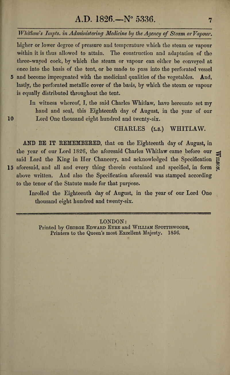 Whitlow's Tmpts. in Administering Medicine by the Agency of Steam or Vapour. higher or lower degree of pressure and temperature which the steam or vapour within it is thus allowed to attain. The construction and adaptation of the three-wayed cock, by which the steam or vapour can either be conveyed at once into the basis of the tent, or be made to pass into the perforated vessel 5 and become impregnated with the medicinal qualities of the vegetables. And, lastly, the perforated metallic cover of the basis, by which the steam or vapour is equally distributed throughout the tent. In witness whereof, I, the said Charles Whitlaw, have hereunto set my hand and seal, this Eighteenth day of August, in the year of our 10 Lord One thousand eight hundred and twenty-six. CHARLES (l.s.) WHITLAW. AND BE IT REMEMBERED, that on the Eighteenth day of August, in the year of our Lord 1826, the aforesaid Charles Whitlaw came before our said Lord the King in Her Chancery, and acknowledged the Specification 15 aforesaid, and all and every thing therein contained and specified, in form above written. And also the Specification aforesaid was stamped according to the tenor of the Statute made for that purpose. Inrolled the Eighteenth day of August, in the year of our Lord One thousand eight hundred and twenty-six. LONDON: Printed by George Edward Eyre and William Spottiswoode, Printers to the Queen’s most Excellent Majesty. 1856. Wilson.