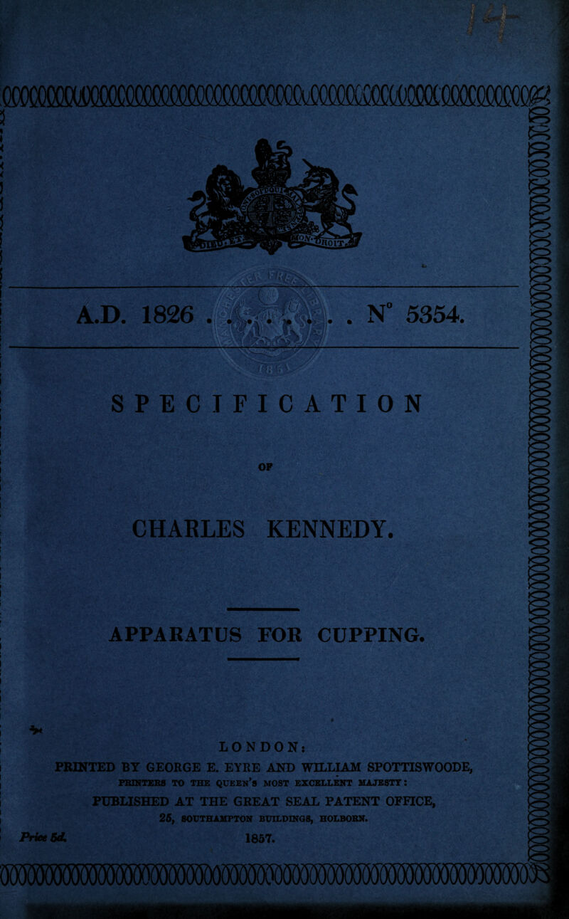 ;:g- s • n \..t. qkmm ! A.D. 1826 . i m m • . . N” 5354. It R SPECIFICATION OF ■ ; . ; - V CHARLES KENNEDY. CZ> APPARATUS FOR CUPPING. <r> LONDON: PRINTED BY GEORGE E. EYRE AND WILLIAM SPOTTISWOODE, PRINTERS TO THE QUEEN’S MOST EXCELLENT MAJESTY: PUBLISHED AT THE GREAT SEAL PATENT OFFICE, 25, SOUTHAMPTON BUILDINGS, HOLBORN. Price 5d, 1857.