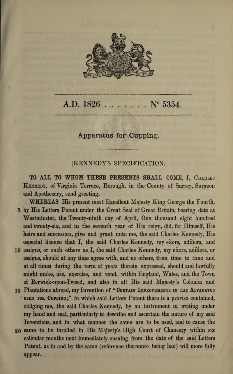 A.D. 1826 N° 5354. Apparatus for Cupping. [KENNEDY’S SPECIFICATION. TO ALL TO WHOM THESE PRESENTS SHALL COME, I, Charles Kennedy, of Virginia Terrace, Borough, in the County of Surrey, Surgeon and Apothecary, send greeting. WHEREAS His present most Excellent Majesty King George the Fourth, 5 by His Letters Patent under the Great Seal of Great Britain, bearing date at Westminster, the Twenty-ninth day of April, One thousand eight hundred and twenty-six, and in the seventh year of His reign, did, for Himself, His heirs and successors, give and grant unto me, the said Charles Kennedy, His especial licence that I, the said Charles Kennedy, my exors, adrhors, and 10 assigns, or such others as I, the said Charles Kennedy, my exors, adrhors, or assigns, should at any time agree with, and no others, from time to time and at all times during the term of years therein expressed, should and lawfully might make, use, exercise, and vend, within England, Wales, and the Town of Berwick-upon-Tweed, and also in all His said Majesty’s Colonies and 15 Plantations abroad, my Invention of “ Certain Improvements in the Apparatus used for Cupping in which said Letters Patent there is a proviso contained, obliging me, the said Charles Kennedy, by an instrument in writing under my hand and seal, particularly to describe and ascertain the nature of my said Inventions, and in what manner the same are to be used, and to cause the 20 same to be inrolled in His Majesty’s High Court of Chancery within six calendar months next immediately ensuing from the date of the said Letters Patent, as in and by the same (reference thereunto being had) will more fully appear.