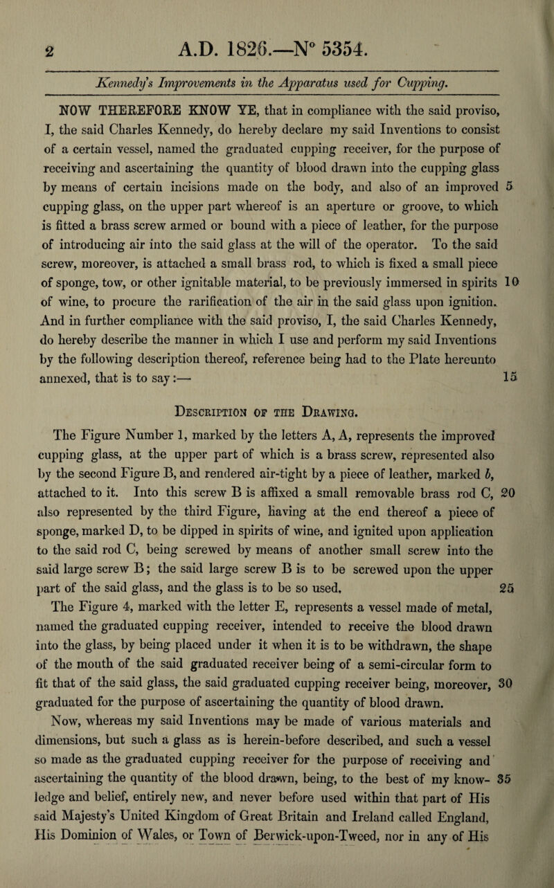 Kennedy's Improvements in the Apparatus used for Cupping. NOW THEREFORE KNOW YE, that in compliance with the said proviso, I, the said Charles Kennedy, do hereby declare my said Inventions to consist of a certain vessel, named the graduated cupping receiver, for the purpose of receiving and ascertaining the quantity of blood drawn into the cupping glass by means of certain incisions made on the body, and also of an improved 5 cupping glass, on the upper part whereof is an aperture or groove, to which is fitted a brass screw armed or bound with a piece of leather, for the purpose of introducing air into the said glass at the will of the operator. To the said screw, moreover, is attached a small brass rod, to which is fixed a small piece of sponge, tow, or other ignitable material, to be previously immersed in spirits 10 of wine, to procure the rarification of the air in the said glass upon ignition. And in further compliance with the said proviso, I, the said Charles Kennedy, do hereby describe the manner in which I use and perform my said Inventions by the following description thereof, reference being had to the Plate hereunto annexed, that is to say:— 15. Description of the Drawing. The Figure Number 1, marked by the letters A, A, represents the improved cupping glass, at the upper part of which is a brass screw, represented also by the second Figure B, and rendered air-tight by a piece of leather, marked b, attached to it. Into this screw B is affixed a small removable brass rod C, 2-0 also represented by the third Figure, having at the end thereof a piece of sponge, marked D, to be dipped in spirits of wine, and ignited upon application to the said rod C, being screwed by means of another small screw into the said large screw B; the said large screw B is to be screwed upon the upper part of the said glass, and the glass is to be so used, 25 The Figure 4, marked with the letter E, represents a vessel made of metal, named the graduated cupping receiver, intended to receive the blood drawn into the glass, by being placed under it when it is to be withdrawn, the shape of the mouth of the said graduated receiver being of a semi-circular form to fit that of the said glass, the said graduated cupping receiver being, moreover, 30 graduated for the purpose of ascertaining the quantity of blood drawn. Now, whereas my said Inventions may be made of various materials and dimensions, but such a glass as is herein-before described, and such a vessel so made as the graduated cupping receiver for the purpose of receiving and ascertaining the quantity of the blood drawn, being, to the best of my know- 35 ledge and belief, entirely new, and never before used within that part of His said Majesty’s United Kingdom of Great Britain and Ireland called England, His Dominion of Wales, or Town of Berwick-upon-Tweed, nor in any of His