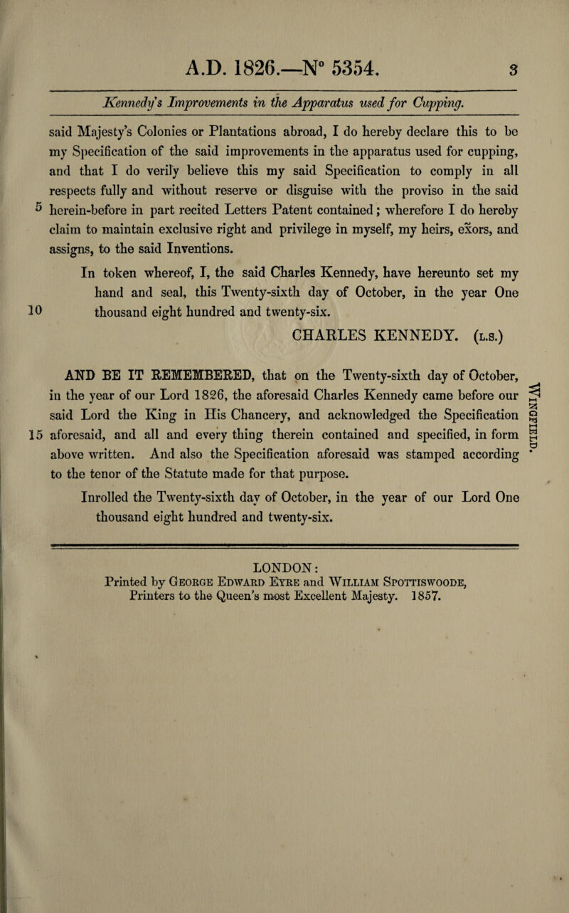 Kennedy s Improvements in the Apparatus used for Cupping. said Majesty’s Colonies or Plantations abroad, I do hereby declare this to be my Specification of the said improvements in the apparatus used for cupping, and that I do verily believe this my said Specification to comply in all respects fully and without reserve or disguise with the proviso in the said ^ herein-before in part recited Letters Patent contained; wherefore I do hereby claim to maintain exclusive right and privilege in myself, my heirs, exors, and assigns, to the said Inventions. In token whereof, I, the said Charles Kennedy, have hereunto set my hand and seal, this Twenty-sixth day of October, in the year One 10 thousand eight hundred and twenty-six. CHARLES KENNEDY, (l.s.) AND BE IT REMEMBERED, that on the Twenty-sixth day of October, in the year of our Lord 1826, the aforesaid Charles Kennedy came before our said Lord the King in His Chancery, and acknowledged the Specification 15 aforesaid, and all and every thing therein contained and specified, in form above written. And also the Specification aforesaid was stamped according to the tenor of the Statute made for that purpose. Inrolled the Twenty-sixth day of October, in the year of our Lord One thousand eight hundred and twenty-six. LONDON: Printed by George Edward Eyre and William Spottiswoode, Printers to the Queen's most Excellent Majesty. 1857. % \ Wingfield.