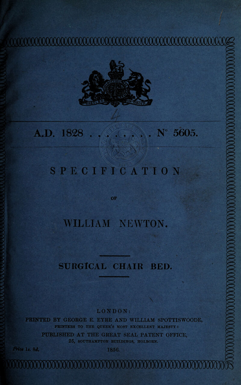 m A.D. 1828 . . N° 5605. SPECIFICATION ix-' afri ) OF WILLIAM NEWTON. SURGICAL CHAIR BED. , *kJT. 1 LONDON: PRINTED BY GEORGE E. EYRE AND WILLIAM SPOTTISWOODE, PRINTERS TO THE QUEEN’S MOST EXCELLENT MAJESTY : PUBLISHED AT THE GREAT SEAL PATENT OFFICE, 25, SOUTHAMPTON BUILDINGS, HOLBORN. Price 1*. 8d. 1856.