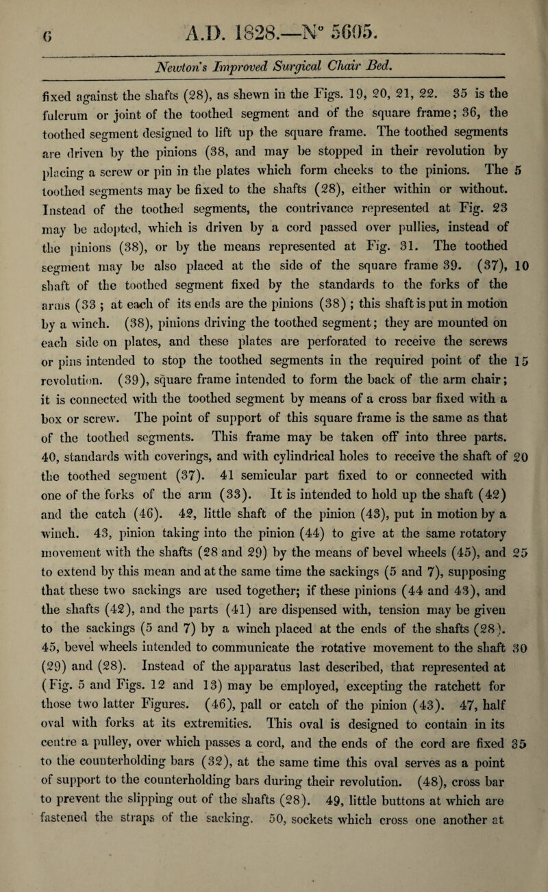 G Neivtoris Improved Surgical Chair Bed. fixed against the shafts (28), as shewn in the Figs. 19, 20, 21, 22. 35 is the fulcrum or joint of the toothed segment and of the square frame; 36, the toothed segment designed to lift up the square frame. The toothed segments are driven by the pinions (38, and may be stopped in their revolution by placing a screw or pin in the plates which form cheeks to the pinions. The 5 toothed segments may be fixed to the shafts (28), either within or without. Instead of the toothed segments, the contrivance represented at Fig. 23 may be adopted, which is driven by a cord passed over pullies, instead of the pinions (38), or by the means represented at Fig. 31. The toothed segment may be also placed at the side of the square frame 39. (37), 10 shaft of the toothed segment fixed by the standards to the forks of the arms (33 ; at each of its ends are the pinions (38) ; this shaft is put in motion by a winch. (38), pinions driving the toothed segment; they are mounted on each side on plates, and these plates are perforated to receive the screws or pins intended to stop the toothed segments in the required point of the 15 revolution. (39), square frame intended to form the back of the arm chair; it is connected with the toothed segment by means of a cross bar fixed with a box or screw. The point of support of this square frame is the same as that of the toothed segments. This frame may be taken off into three parts. 40, standards with coverings, and with cylindrical holes to receive the shaft of 20 the toothed segment (37). 41 semicular part fixed to or connected with one of the forks of the arm (33). It is intended to hold up the shaft (42) and the catch (46). 42, little shaft of the pinion (43), put in motion by a winch. 43, pinion taking into the pinion (44) to give at the same rotatory movement with the shafts (28 and 29) by the means of bevel wheels (45), and 25 to extend by this mean and at the same time the sackings (5 and 7), supposing that these two sackings are used together; if these pinions (44 and 43), and the shafts (42), and the parts (41) are dispensed with, tension may be given to the sackings (5 and 7) by a winch placed at the ends of the shafts (28 ). 45, bevel wheels intended to communicate the rotative movement to the shaft 30 (29) and (28). Instead of the apparatus last described, that represented at (Fig. 5 and Figs. 12 and 13) may be employed, excepting the ratchett for those two latter Figures. (46), pall or catch of the pinion (43). 47, half oval with forks at its extremities. This oval is designed to contain in its centre a pulley, over which passes a cord, and the ends of the cord are fixed 35 to the counterholding bars (32), at the same time this oval serves as a point of support to the counterholding bars during their revolution. (48), cross bar to prevent the slipping out of the shafts (28). 49, little buttons at which are fastened the straps of the sacking. 50, sockets which cross one another at