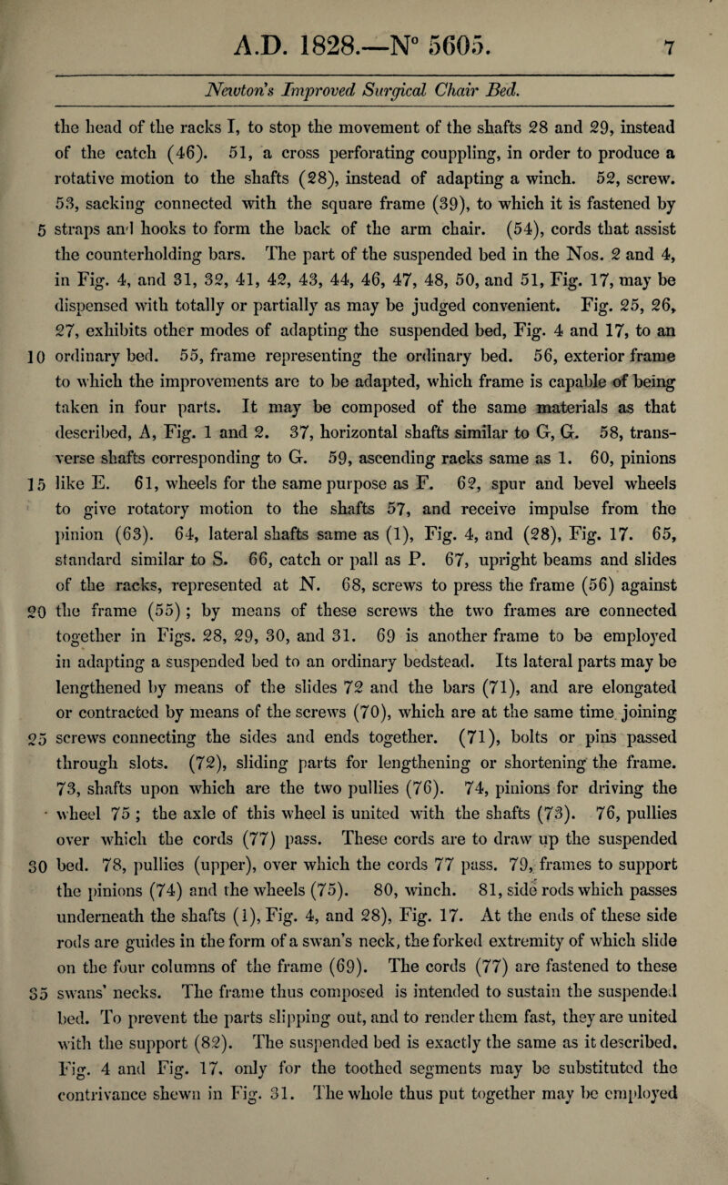 Newtons Improved Surgical Chair Bed. the head of the racks I, to stop the movement of the shafts 28 and 29, instead of the catch (46). 51, a cross perforating couppling, in order to produce a rotative motion to the shafts (28), instead of adapting a winch. 52, screw. 53, sacking connected with the square frame (39), to which it is fastened by 5 straps an'l hooks to form the back of the arm chair. (54), cords that assist the counterholding bars. The part of the suspended bed in the Nos. 2 and 4, in Fig. 4, and 31, 32, 41, 42, 43, 44, 46, 47, 48, 50, and 51, Fig. 17, may be dispensed with totally or partially as may be judged convenient. Fig. 25, 26, 27, exhibits other modes of adapting the suspended bed, Fig. 4 and 17, to an 10 ordinary bed. 55, frame representing the ordinary bed. 56, exterior frame to which the improvements are to be adapted, which frame is capable of being taken in four parts. It may be composed of the same materials as that described, A, Fig. 1 and 2. 37, horizontal shafts similar to G, G. 58, trans¬ verse shafts corresponding to G. 59, ascending racks same as 1. 60, pinions 15 like E. 61, wheels for the same purpose as F. 62, spur and bevel wheels to give rotatory motion to the shafts 57, and receive impulse from the pinion (63). 64, lateral shafts same as (1), Fig. 4, and (28), Fig. 17. 65, standard similar to S. 66, catch or pall as P. 67, upright beams and slides of the racks, represented at N. 68, screws to press the frame (56) against 20 the frame (55) ; by means of these screws the two frames are connected together in Figs. 28, 29, 30, and 31. 69 is another frame to be employed in adapting a suspended bed to an ordinary bedstead. Its lateral parts may be lengthened by means of the slides 72 and the bars (71), and are elongated or contracted by means of the screws (70), which are at the same time joining 25 screws connecting the sides and ends together. (71), bolts or pins passed through slots. (72), sliding parts for lengthening or shortening the frame. 73, shafts upon which are the two pullies (76). 74, pinions for driving the • wheel 75 ; the axle of this wheel is united with the shafts (73). 76, pullies over which the cords (77) pass. These cords are to draw up the suspended 30 bed. 78, pullies (upper), over which the cords 77 pass. 79, frames to support the pinions (74) and the wheels (75). 80, winch. 81, side rods which passes underneath the shafts (I), Fig. 4, and 28), Fig. 17. At the ends of these side rods are guides in the form of a sw^an’s neck, the forked extremity of which slide on the four columns of the frame (69). The cords (77) are fastened to these 35 sw’ans’ necks. The frame thus composed is intended to sustain the suspended bed. To prevent the parts slipping out, and to render them fast, they are united with the support (82). The suspended bed is exactly the same as it described. Fig. 4 and Fig. 17, only for the toothed segments may be substituted the contrivance shewn in Fig. 31. The whole thus put together may be employed