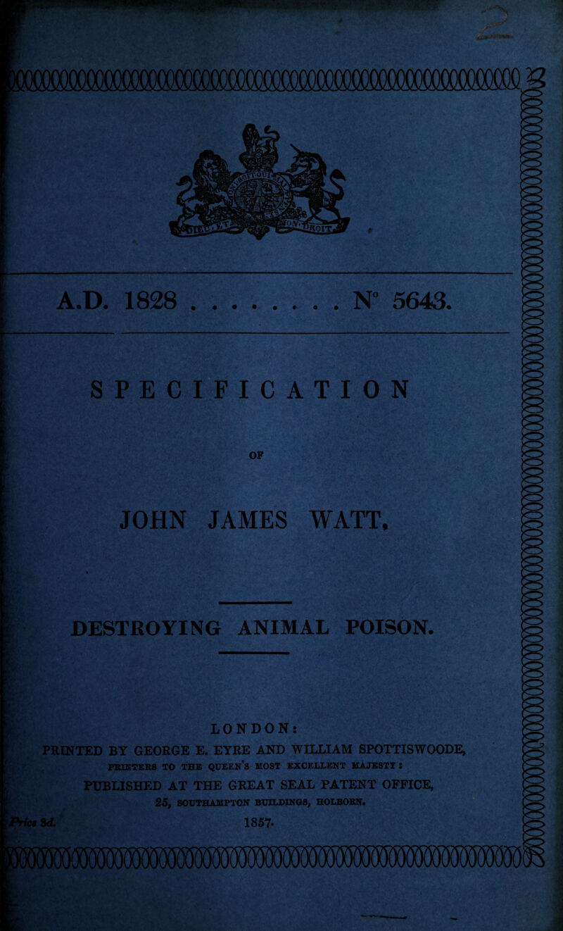 A.D. 1828 N° 5643 SPECIFICATION OF JOHN JAMES WATT, t ■ _____ ■ DESTROYING ANIMAL POISON. LONDON: PRINTED BY GEORGE E. EYRE AND WILLIAM SPOTTISWOODE, PRINTERS TO THE QUEEN’S MOST EXCELLENT MAJESTY: PUBLISHED AT THE GREAT SEAL PATENT OFFICE, 25, SOUTHAMPTON BUILDINGS, HOLBORN.