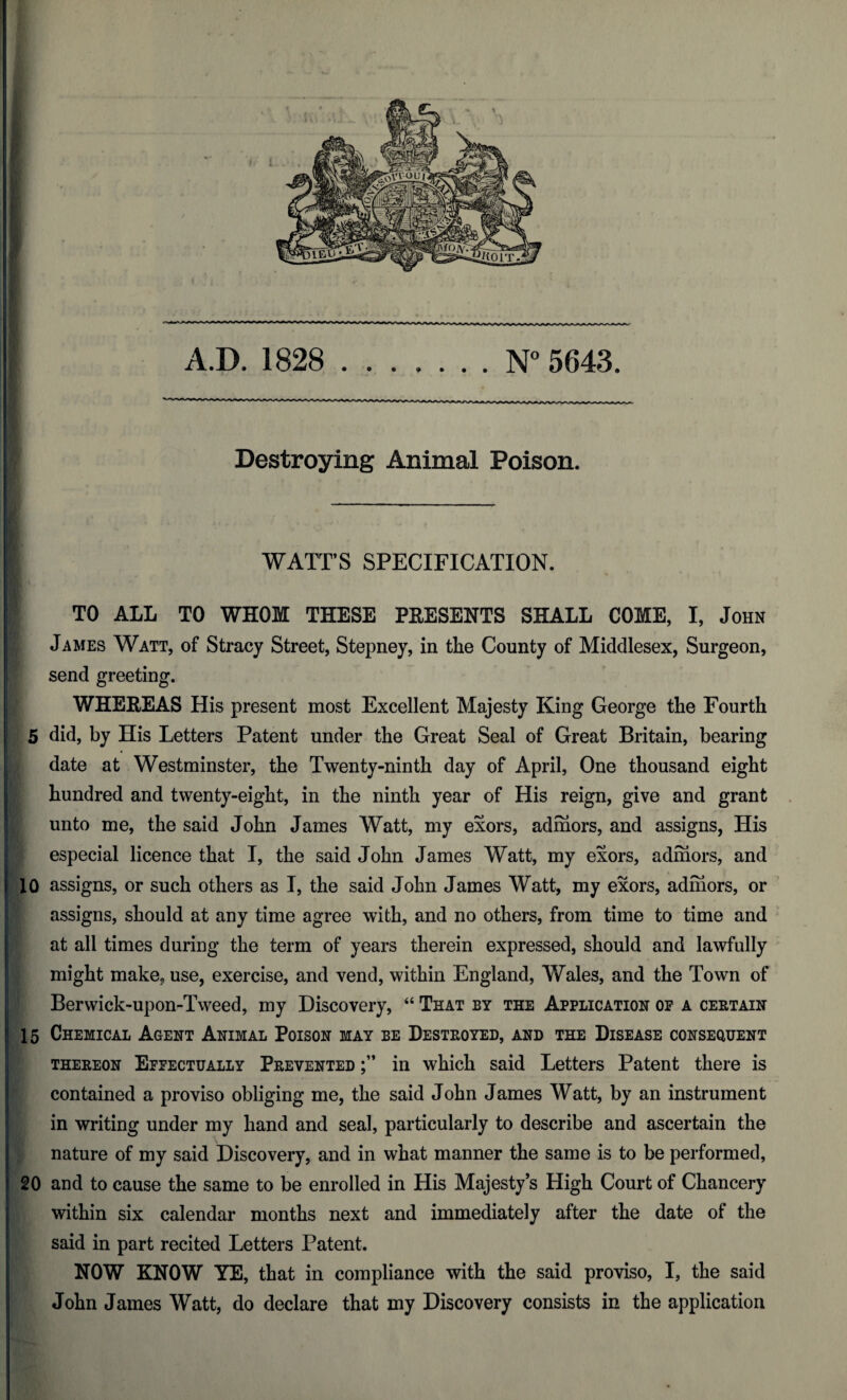 A.D. 1828 .N° 5643. Destroying Animal Poison. WATT’S SPECIFICATION. TO ALL TO WHOM THESE PRESENTS SHALL COME, I, John James Watt, of Stracy Street, Stepney, in tlie County of Middlesex, Surgeon, send greeting. WHEREAS His present most Excellent Majesty King George the Fourth 5 did, by His Letters Patent under the Great Seal of Great Britain, bearing date at Westminster, the Twenty-ninth day of April, One thousand eight hundred and twenty-eight, in the ninth year of His reign, give and grant unto me, the said John James Watt, my exors, admors, and assigns, His especial licence that I, the said John James Watt, my exors, admors, and 10 assigns, or such others as I, the said John James Watt, my exors, admors, or assigns, should at any time agree with, and no others, from time to time and at all times during the term of years therein expressed, should and lawfully might make, use, exercise, and vend, within England, Wales, and the Town of Berwick-upon-Tweed, my Discovery, “ That by the Application op a certain 15 Chemical Agent Animal Poison may be Destroyed, and the Disease consequent thereon Efpectually Prevented in which said Letters Patent there is contained a proviso obliging me, the said John James Watt, by an instrument in writing under my hand and seal, particularly to describe and ascertain the nature of my said Discovery, and in what manner the same is to be performed, 20 and to cause the same to be enrolled in His Majesty’s High Court of Chancery within six calendar months next and immediately after the date of the said in part recited Letters Patent. NOW KNOW YE, that in compliance with the said proviso, I, the said John James Watt, do declare that my Discovery consists in the application