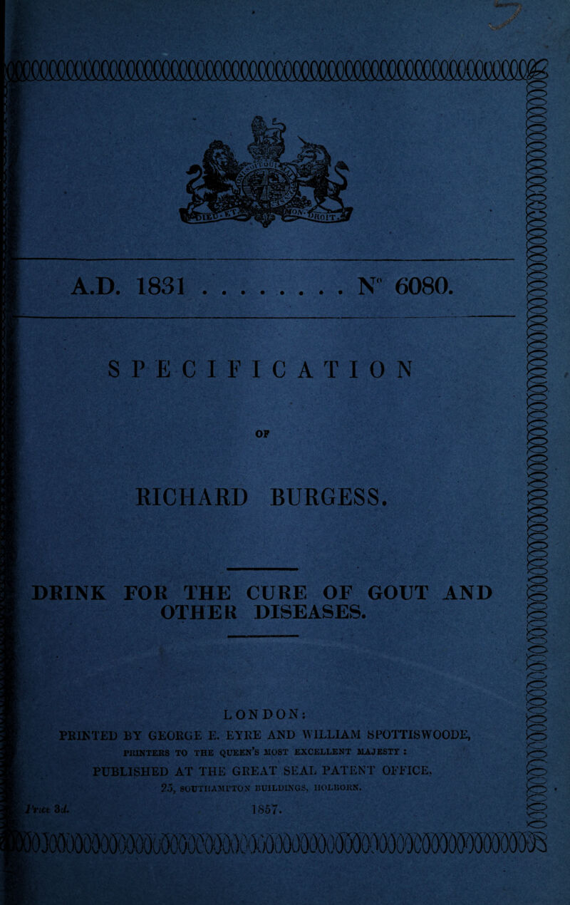 A.D. 1831 ........ N° 6080 SPECIFICATION OF RICHARD BURGESS. IS xo XD DRINK FOR THE CURE OF GOUT AND OTHER DISEASES. l'nct 3 U. LONDON: PRINTED BY GEORGE E. EYRE AND WILLIAM SPOTTISWOODE, PRINTERS TO THE QUEEN*S MOST EXCELLENT MAJESTY : PUBLISHED AT THE GREAT SEAL PATENT OFFICE, 25, SOUTHAMPTON BUILDINGS, IlOLBOKN. 1857. x5 x5 is fe ;<73 iS IS XD