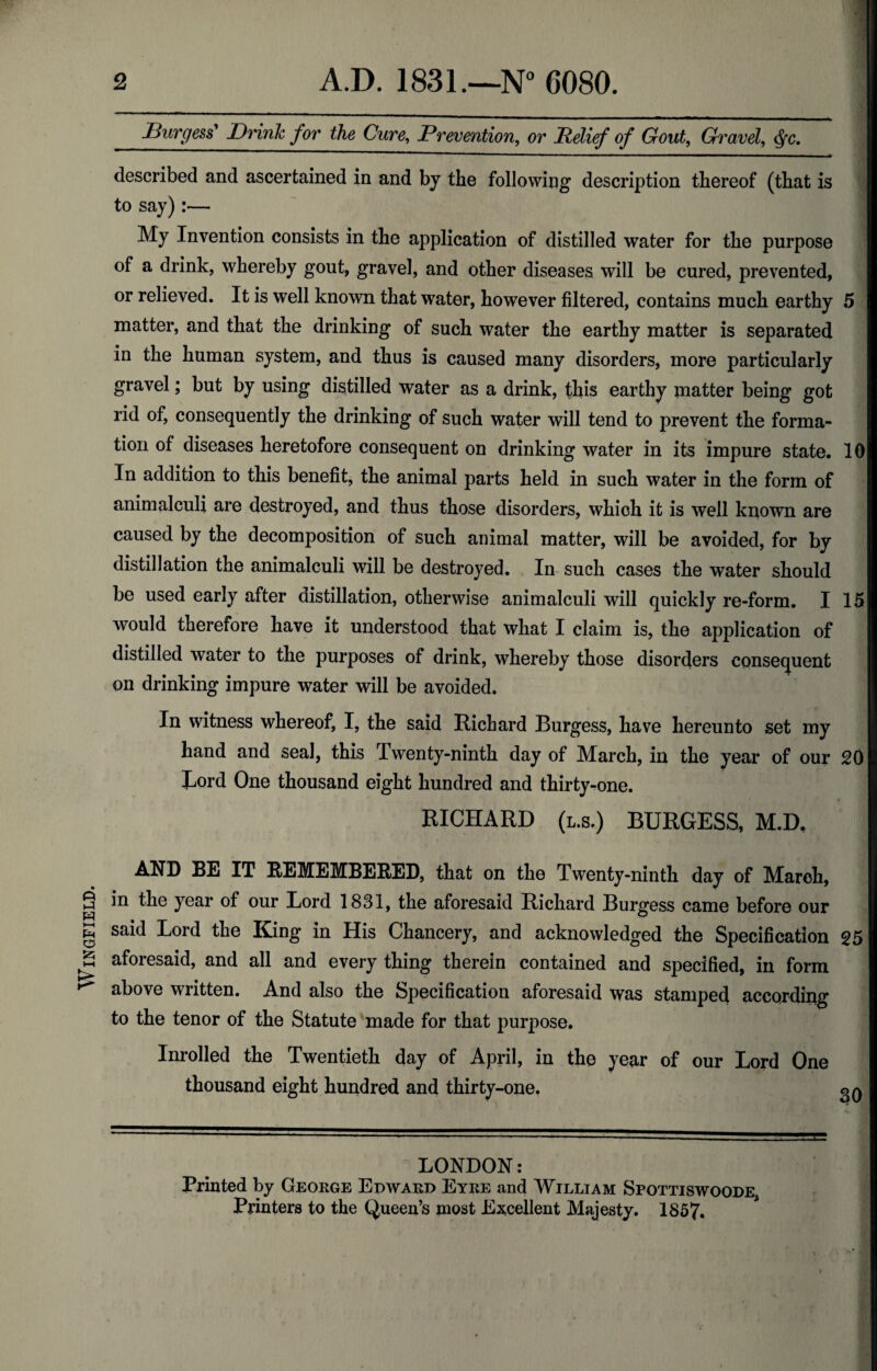 Wingfield. Burgess' Brink for the Cure, Prevention, or Relief of Gout, Gravel, cfyc. described and ascertained in and by the following description thereof (that is to say):— My Invention consists in the application of distilled water for the purpose of a drink, whereby gout, gravel, and other diseases will be cured, prevented, or relieved. It is well known that water, however filtered, contains much earthy 5 matter, and that the drinking of such water the earthy matter is separated in the human system, and thus is caused many disorders, more particularly gravel; but by using distilled water as a drink, this earthy matter being got rid of, consequently the drinking of such water will tend to prevent the forma¬ tion of diseases heretofore consequent on drinking water in its impure state. 10 In addition to this benefit, the animal parts held in such water in the form of animalculi are destroyed, and thus those disorders, which it is well known are caused by the decomposition of such animal matter, will be avoided, for by distillation the animalculi will be destroyed. In such cases the water should be used early after distillation, otherwise animalculi will quickly re-form. I 15 would therefore have it understood that what I claim is, the application of distilled water to the purposes of drink, whereby those disorders consequent on drinking impure water will be avoided. In witness whereof, I, the said Richard Burgess, have hereunto set my hand and seal, this Twenty-ninth day of March, in the year of our 20 Lord One thousand eight hundred and thirty-one. RICHARD (l.s.) BURGESS, M.D, AND BE IT REMEMBERED, that on the Twenty-ninth day of March, in the year of our Eord 1831, the aforesaid Richard Burgess came before our said Lord the King in His Chancery, and acknowledged the Specification 25 aforesaid, and all and every thing therein contained and specified, in form above written. And also the Specification aforesaid was stamped according to the tenor of the Statute made for that purpose. Inrolled the Twentieth day of April, in the year of our Lord One thousand eight hundred and thirty-one. LONDON: ) Printed by George Edward Eyre and William Spottiswoode Printers to the Queen’s most Excellent Majesty. 1857.