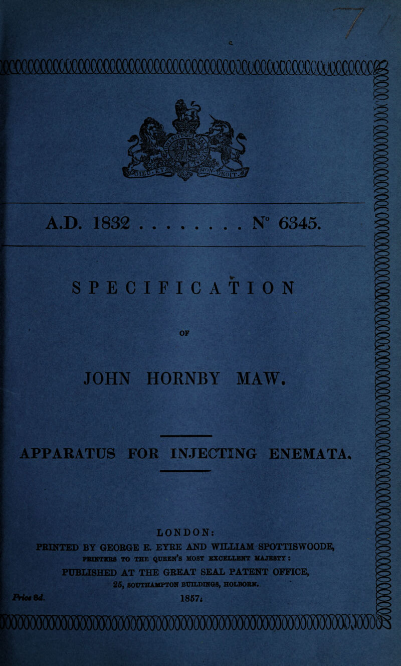 (MX i, I A.D. 1832 .N° 6345. l |f / i APPARATUS FOR INJECTING ENEMATA. 1 LONDON: PRINTED BY GEORGE E. EYRE AND WILLIAM SPOTTISWOODE, PRINTERS TO THE QUEEN’S MOST EXCELLENT MAJESTY : PUBLISHED AT THE GREAT SEAL PATENT OFFICE, 25, SOUTHAMPTON BUILDINGS, HOLBORN. Pric4 6d. 1857i SPECIFICATION OF ■jfc ^J '■>’'•' • , - • . ;  'X‘ • • t JOHN HORNBY MAW.