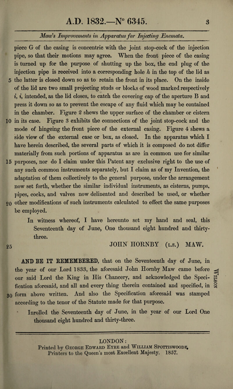 Maws Improvements in Apparatus for Injecting Enemata. piece G of the casing is concentric with the joint stop-cock of the injection pipe, so that their motions may agree. When the front piece of the casing is turned up for the purpose of shutting up the box, the end plug of the injection pipe is received into a corresponding hole h in the top of the lid as 5 the latter is closed down so as to retain the front in its place. On the inside of the lid are two small projecting studs or blocks of wood marked respectively i, i, intended, as the lid closes, to catch the covering cap of the aperture B and press it down so as to prevent the escape of any fluid which may be contained in the chamber. Figure 2 shews the upper surface of the chamber or cistern 10 in its case. Figure 3 exhibits the connections of the joint stop-cock and the mode of hingeing the front piece of the external casing. Figure 4 shews a side view of the external case or box, as closed. In the apparatus which I have herein described, the several parts of which it is composed do not differ materially from such portions of apparatus as are in common use for similar 15 purposes, nor do I claim under this Patent any exclusive right to the use of any such common instruments separately, but I claim as of my Invention, the adaptation of them collectively to the general purpose, under the arrangement now set forth, whether the similar individual instruments, as cisterns, pumps, pipes, cocks, and valves now delineated and described be used, or whether 20 other modifications of such instruments calculated to effect the same purposes be employed. In witness whereof, I have hereunto set my hand and seal, this Seventeenth day of June, One thousand eight hundred and thirty- three. 25 JOHN HORNBY (l.s.) MAW. AND BE IT REMEMBERED, that on the Seventeenth day of June, in the year of our Lord 1833, the aforesaid John Hornby Maw came before our said Lord the King in His Chancery, and acknowledged the Speci¬ fication aforesaid, and all and every thing therein contained and specified, in 30 form above written. And also the Specification aforesaid was stamped according to the tenor of the Statute made for that purpose. Inrolled the Seventeenth day of June, in the year of our Lord One thousand eight hundred and thirty-three. LONDON: Printed by George Edward Eyre and William Spottiswoode; Printers to the Queens most Excellent Majesty. 1857. Wilson