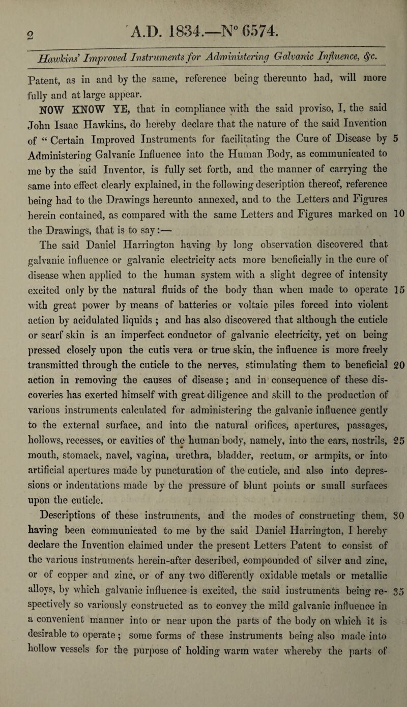 Hawkins Improved Instruments for Administering Galvanic Influence, Qc. Patent, as in and by tlie same, reference being thereunto had, will more fully and at large appear. NOW KNOW YE, that in compliance with the said proviso, I, the said John Isaac Hawkins, do hereby declare that the nature of the said Invention of “ Certain Improved Instruments for facilitating the Cure of Disease by 5 Administering Galvanic Influence into the Human Body, as communicated to me by the said Inventor, is fully set forth, and the manner of carrying the same into effect clearly explained, in the following description thereof, reference being had to the Drawings hereunto annexed, and to the Letters and Figures herein contained, as compared with the same Letters and Figures marked on 10 the Drawings, that is to say:— The said Daniel Harrington having by long observation discovered that galvanic influence or galvanic electricity acts more beneficially in the cure of disease when applied to the human system with a slight degree of intensity excited only by the natural fluids of the body than when made to operate 15 with great power by means of batteries or voltaic piles forced into violent action by acidulated liquids ; and has also discovered that although the cuticle or scarf skin is an imperfect conductor of galvanic electricity, yet on being pressed closely upon the cutis vera or true skin, the influence is more freely transmitted through the cuticle to the nerves, stimulating them to beneficial 20 action in removing the causes of disease; and in consequence of these dis¬ coveries has exerted himself with great diligence and skill to the production of various instruments calculated for administering the galvanic influence gently to the external surface, and into the natural orifices, apertures, passages, hollows, recesses, or cavities of the human body, namely, into the ears, nostrils, 25 mouth, stomach, navel, vagina, urethra, bladder, rectum, or armpits, or into artificial apertures made by puncturation of the cuticle, and also into depres¬ sions or indentations made by the pressure of blunt points or small surfaces upon the cuticle. Descriptions of these instruments, and the modes of constructing them, SO having been communicated to me by the said Daniel Harrington, I hereby declare the Invention claimed under the present Letters Patent to consist of the various instruments herein-after described, compounded of silver and zinc, or of copper and zinc, or of any two differently oxidable metals or metallic alloys, by which galvanic influence is excited, the said instruments being re- 35 spectively so variously constructed as to convey the mild galvanic influence in a convenient manner into or near upon the parts of the body on which it is desirable to operate; some forms of these instruments being also made into hollow vessels for the purpose of holding warm water whereby the parts of