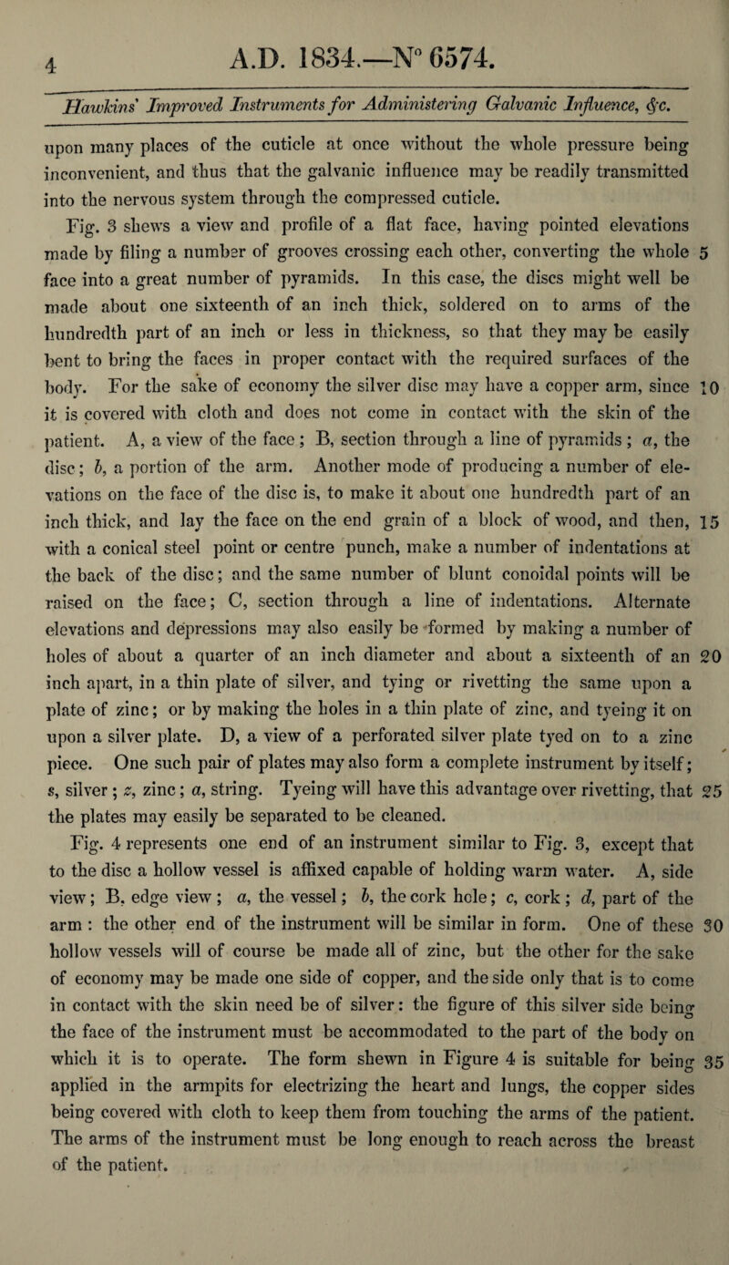 Hawkins Improved Instruments for Administering Galvanic Influence, Qc. upon many places of tlie cuticle at once without the whole pressure being inconvenient, and thus that the galvanic influence may be readily transmitted into the nervous system through the compressed cuticle. Fig. 3 shews a view and profile of a flat face, having pointed elevations made by filing a number of grooves crossing each other, converting the whole 5 face into a great number of pyramids. In this case, the discs might well be made about one sixteenth of an inch thick, soldered on to arms of the hundredth part of an inch or less in thickness, so that they may be easily bent to bring the faces in proper contact with the required surfaces of the body. For the sake of economy the silver disc may have a copper arm, since 10 it is covered with cloth and does not come in contact with the skin of the patient. A, a view of the face ; B, section through a line of pyramids ; a, the disc; 5, a portion of the arm. Another mode of producing a number of ele¬ vations on the face of the disc is, to make it about one hundredth part of an inch thick, and lay the face on the end grain of a block of wood, and then, 15 with a conical steel point or centre punch, make a number of indentations at the back of the disc; and the same number of blunt conoidal points will be raised on the face; C, section through a line of indentations. Alternate elevations and depressions may also easily be formed by making a number of holes of about a quarter of an inch diameter and about a sixteenth of an 20 inch apart, in a thin plate of silver, and tying or rivetting the same upon a plate of zinc; or by making the holes in a thin plate of zinc, and tyeing it on upon a silver plate. D, a view of a perforated silver plate tyed on to a zinc piece. One such pair of plates may also form a complete instrument by itself; s, silver ; z, zinc; a, string. Tyeing will have this advantage over rivetting, that 25 the plates may easily be separated to be cleaned. Fig. 4 represents one end of an instrument similar to Fig. 3, except that to the disc a hollow vessel is affixed capable of holding warm water. A, side view; B, edge view ; «, the vessel; b, the cork hole; c, cork ; d, part of the arm : the other end of the instrument will be similar in form. One of these 30 hollow vessels will of course be made all of zinc, but the other for the sake of economy may be made one side of copper, and the side only that is to come in contact with the skin need be of silver: the figure of this silver side being the face of the instrument must be accommodated to the part of the body on which it is to operate. The form shewn in Figure 4 is suitable for being 35 applied in the armpits for electrizing the heart and lungs, the copper sides being covered with cloth to keep them from touching the arms of the patient. The arms of the instrument must be long enough to reach across the breast of the patient.