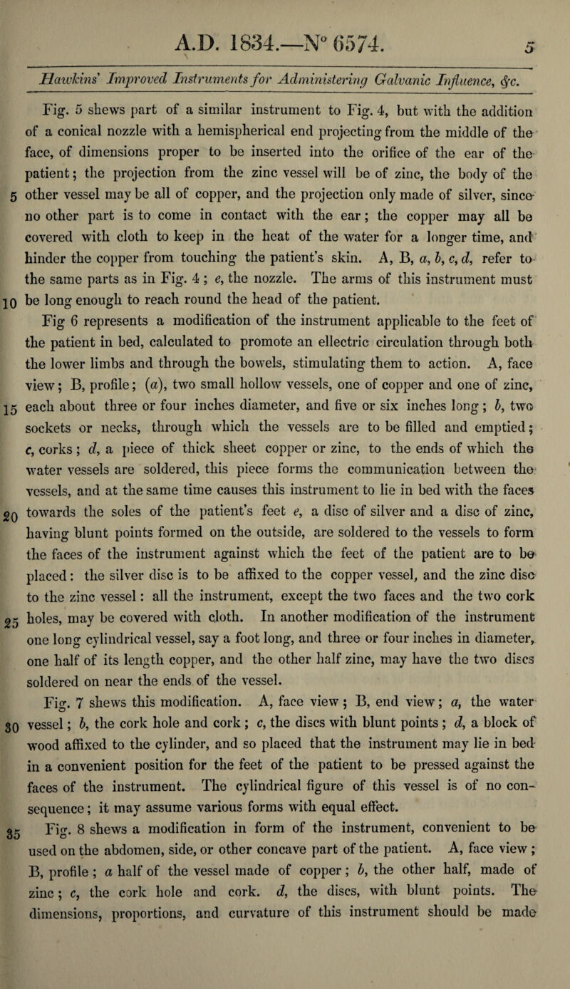 o Hawkins Improved Instruments for Administering Gcdvanic Influence, Qc. Fig. 5 shews part of a similar instrument to Fig. 4, but with the addition of a conical nozzle with a hemispherical end projecting from the middle of the face, of dimensions proper to be inserted into the orifice of the ear of the patient; the projection from the zinc vessel will be of zinc, the body of the 5 other vessel may be all of copper, and the projection only made of silver, since no other part is to come in contact with the ear; the copper may all be covered with cloth to keep in the heat of the water for a longer time, and hinder the copper from touching the patient’s skin. A, B, a, b9 c, d, refer to the same parts as in Fig. 4 ; c, the nozzle. The arms of this instrument must 10 be long enough to reach round the head of the patient. Fig 6 represents a modification of the instrument applicable to the feet of the patient in bed, calculated to promote an ellectric circulation through both the lower limbs and through the bowels, stimulating them to action. A, face view; B, profile; (a), two small hollow vessels, one of copper and one of zinc, 15 each about three or four inches diameter, and five or six inches long ; b, two sockets or necks, through which the vessels are to be filled and emptied; c, corks; d, a piece of thick sheet copper or zinc, to the ends of which the water vessels are soldered, this piece forms the communication between the vessels, and at the same time causes this instrument to lie in bed with the faces towards the soles of the patient’s feet e, a disc of silver and a disc of zinc, having blunt points formed on the outside, are soldered to the vessels to form the faces of the instrument against which the feet of the patient are to be placed: the silver disc is to be affixed to the copper vessel, and the zinc disc to the zinc vessel: all the instrument, except the two faces and the two cork 2=5 holes, may be covered with cloth. In another modification of the instrument one long cylindrical vessel, say a foot long, and three or four inches in diameter, one half of its length copper, and the other half zinc, may have the two discs soldered on near the ends of the vessel. Fig. 7 shews this modification. A, face view; B, end view; a} the water 30 vessel; b, the cork hole and cork ; c, the discs with blunt points ; d, a block of wood affixed to the cylinder, and so placed that the instrument may lie in bed in a convenient position for the feet of the patient to be pressed against the faces of the instrument. The cylindrical figure of this vessel is of no con¬ sequence ; it may assume various forms with equal effect. 35 Fig. 8 shews a modification in form of the instrument, convenient to be used on the abdomen, side, or other concave part of the patient. A, face view ; B, profile ; a half of the vessel made of copper; b, the other half, made of zinc; c, the cork hole and cork, d, the discs, with blunt points. The dimensions, proportions, and curvature of this instrument should be made