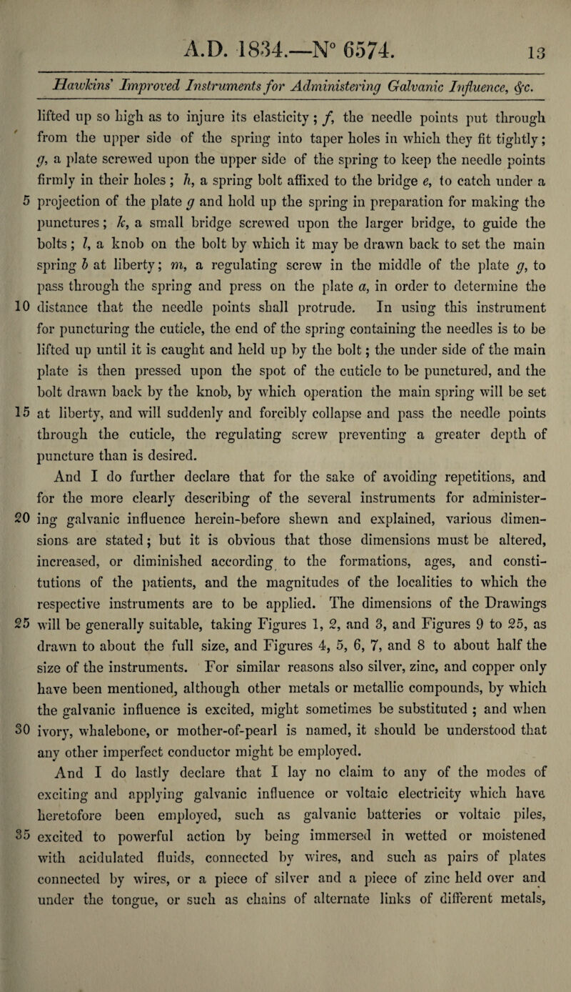 Hawkins Improved Instruments for Administering Galvanic Influence, $c. lifted up so high as to injure its elasticity ; f the needle points put through from the upper side of the spring into taper holes in which they fit tightly; g, a plate screwed upon the upper side of the spring to keep the needle points firmly in their holes; h, a spring bolt affixed to the bridge e9 to catch under a 5 projection of the plate g and hold up the spring in preparation for making the punctures; k, a small bridge screwed upon the larger bridge, to guide the bolts; ?, a knob on the bolt by which it may be drawn back to set the main spring b at liberty; m, a regulating screw in the middle of the plate g, to pass through the spring and press on the plate a, in order to determine the 10 distance that the needle points shall protrude. In using this instrument for puncturing the cuticle, the end of the spring containing the needles is to be lifted up until it is caught and held up by the bolt; the under side of the main plate is then pressed upon the spot of the cuticle to be punctured, and the bolt drawn back by the knob, by which operation the main spring will be set 15 at liberty, and will suddenly and forcibly collapse and pass the needle points through the cuticle, the regulating screw preventing a greater depth of puncture than is desired. And I do further declare that for the sake of avoiding repetitions, and for the more clearly describing of the several instruments for administer- 20 ing galvanic influence herein-before shewn and explained, various dimen¬ sions are stated; but it is obvious that those dimensions must be altered, increased, or diminished according to the formations, ages, and consti¬ tutions of the patients, and the magnitudes of the localities to which the respective instruments are to be applied. The dimensions of the Drawings 25 will be generally suitable, taking Figures 1, 2, and 3, and Figures 9 to 25, as drawn to about the full size, and Figures 4, 5, 6, 7, and 8 to about half the size of the instruments. For similar reasons also silver, zinc, and copper only have been mentioned, although other metals or metallic compounds, by which the galvanic influence is excited, might sometimes be substituted ; and when 30 ivory, whalebone, or mother-of-pearl is named, it should be understood that any other imperfect conductor might be employed. And I do lastly declare that I lay no claim to any of the modes of exciting and applying galvanic influence or voltaic electricity which have heretofore been employed, such as galvanic batteries or voltaic piles, 33 excited to powerful action by being immersed in wetted or moistened with acidulated fluids, connected by wires, and such as pairs of plates connected by wires, or a piece of silver and a piece of zinc held over and under the tongue, or such as chains of alternate links of different metals,