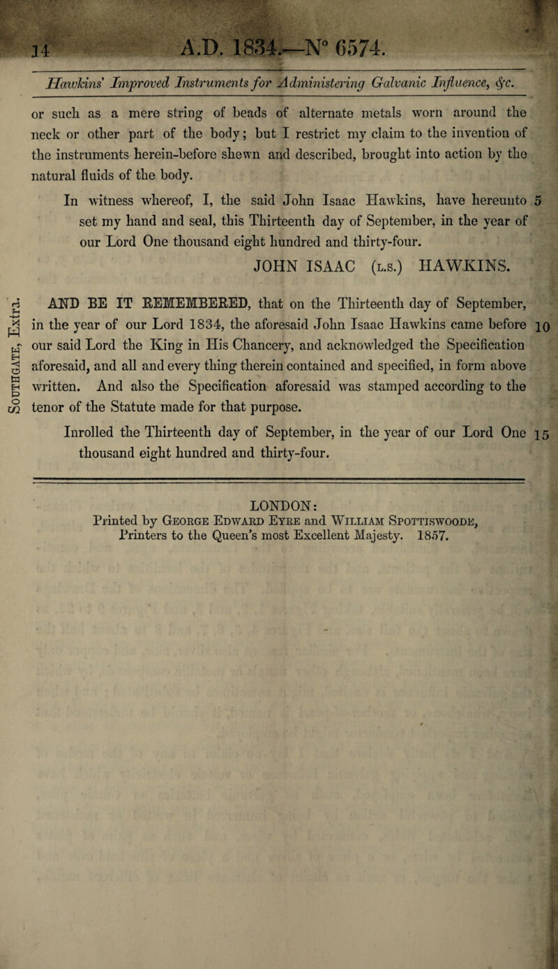 Southgate, Extra. Hawkins Improved Instruments for Administering Galvanic Influence, Qc. or such as a mere string of beads of alternate metals worn around the neck or other part of the body; but I restrict my claim to the invention of the instruments herein-before shewn and described, brought into action by the natural fluids of the body. set my hand and seal, this Thirteenth day of September, in the year of our Lord One thousand eight hundred and thirty-four. JOHN ISAAC (l.s.) HAWKINS. AND BE IT REMEMBERED, that on the Thirteenth day of September, in the year of our Lord 1834, the aforesaid John Isaac Hawkins came before io our said Lord the King in His Chancery, and acknowledged the Specification aforesaid, and all and every thing therein contained and specified, in form above written. And also the Specification aforesaid was stamped according to the tenor of the Statute made for that purpose. Inrolled the Thirteenth day of September, in the year of our Lord One 15 thousand eight hundred and thirty-four. LONDON: Printed by George Edward Eyre and William Spottiswoode, Printers to the Queen's most Excellent Majesty. 1857.