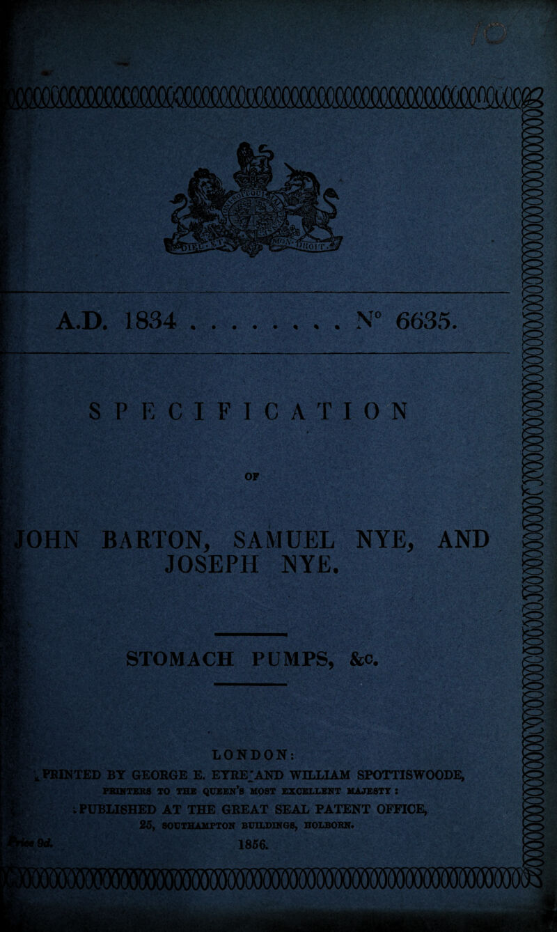 A.D. 1834 .N° 6635. SPECIFIC ATI-0 N OHN OF BARTON, SAMUEL NYE, AND JOSEPH NYE. Baum STOMACH PUMPS, &c, m: Cr4 LONDON: '»PRINTED BY GEORGE E. EYRE;AND WILLIAM SPOTTISWOODE, PRINTERS TO THE QUEEN’S HOST EXCELLENT MAJESTY : v PUBLISHED AT THE GREAT SEAL PATENT OFFICE, 25, SOUTHAMPTON BUILDINGS, HOLBORN. 9d. 1856.