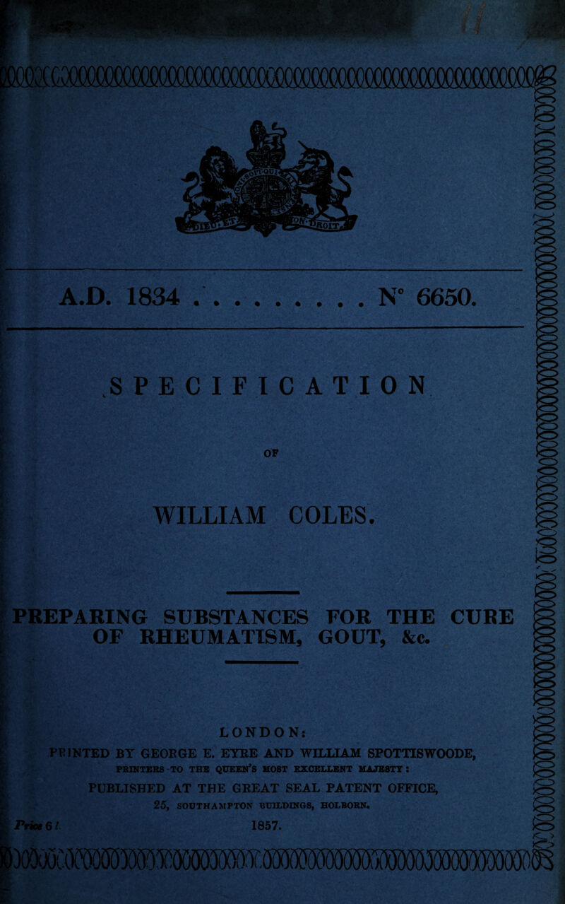 A.D. 1834 N° 6650 • SPECIFICATION r\ OF K • J *»,- *v, !■•) . 4 • ■{* 1 • V1 I WILLIAM COLES. — : PREPARING SUBSTANCES FOR THE CURE I OF RHEUMATISM, GOUT, &c. ■■■■' ' ■ ■ I I LONDON: FEINTED BY GEOKGE E. EYEE AND WILLIAM SPOTTISWOODE, PRINTERS TO THE QUEERS MOST EXCELLENT MAJESTY: I PUBLISHED AT THE GREAT SEAL PATENT OFFICE, 25, SOUTHAMPTON BUILDINGS, HOLBORN. Price 6 / 1857.