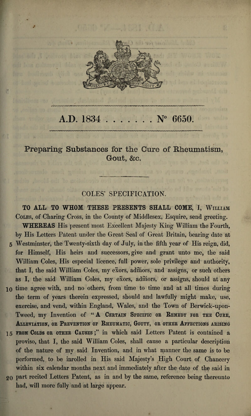 Preparing Substances for the Cure of Rheumatism, Gout, &c. COLES’ SPECIFICATION. TO ALL TO WHOM THESE PRESENTS SHALL COME, I, William Coles, of Charing Cross, in the County of Middlesex, Esquire, send greeting. WHEREAS His present most Excellent Majesty King William the Fourth, by His Letters Patent under the Great Seal of Great Britain, bearing date at 5 Westminster, the Twenty-sixth day of July, in the fifth year of His reign, did, for Himself, His heirs and successors, give and grant unto me, the said William Coles, His especial licence, full power, sole privilege and authority, that I, the said William Coles, my exors, adihors, and assigns, or such others as I, the said William Coles, my exors, adihors, or assigns, should at any 10 time agree with, and no others, from time to time and at all times during the term of years therein expressed, should and lawfully might make, use, exercise, and vend, within England, Wales, and the Town of Berwick-upon- Tweed, my Invention of “ A Certain Specific or Remedy for the Cure, Alleviation, or Prevention of Rheumatic, Gouty, or other Affections arising 15 from Colds or other Causes in which said Letters Patent is contained a proviso, that I, the said William Coles, shall cause a particular description of the nature of mv said Invention, and in what manner the same is to be performed, to be inrolled in His said Majesty’s High Court of Chancery within six calendar months next and immediately after the date of the said in 20 part recited Letters Patent, as in and by the same, reference being thereunto had, will more fully and at large appear.