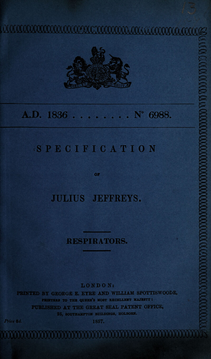 A.D. 1836 .N° 6988. SPECIFICATION OF JULIUS JEFFREYS. RESPIRATORS. LONDON: PRINTED BY GEORGE E. EYRE AND WILLIAM SPOTTISWOODE, PRINTERS TO THE QUEEN’S MOST EXCELLENT MAJESTY : PUBLISHED AT THE GREAT SEAL PATENT OFFICE, 25, SOUTHAMPTON BUILDINGS, HOLBORN. Price 8d. 1857.