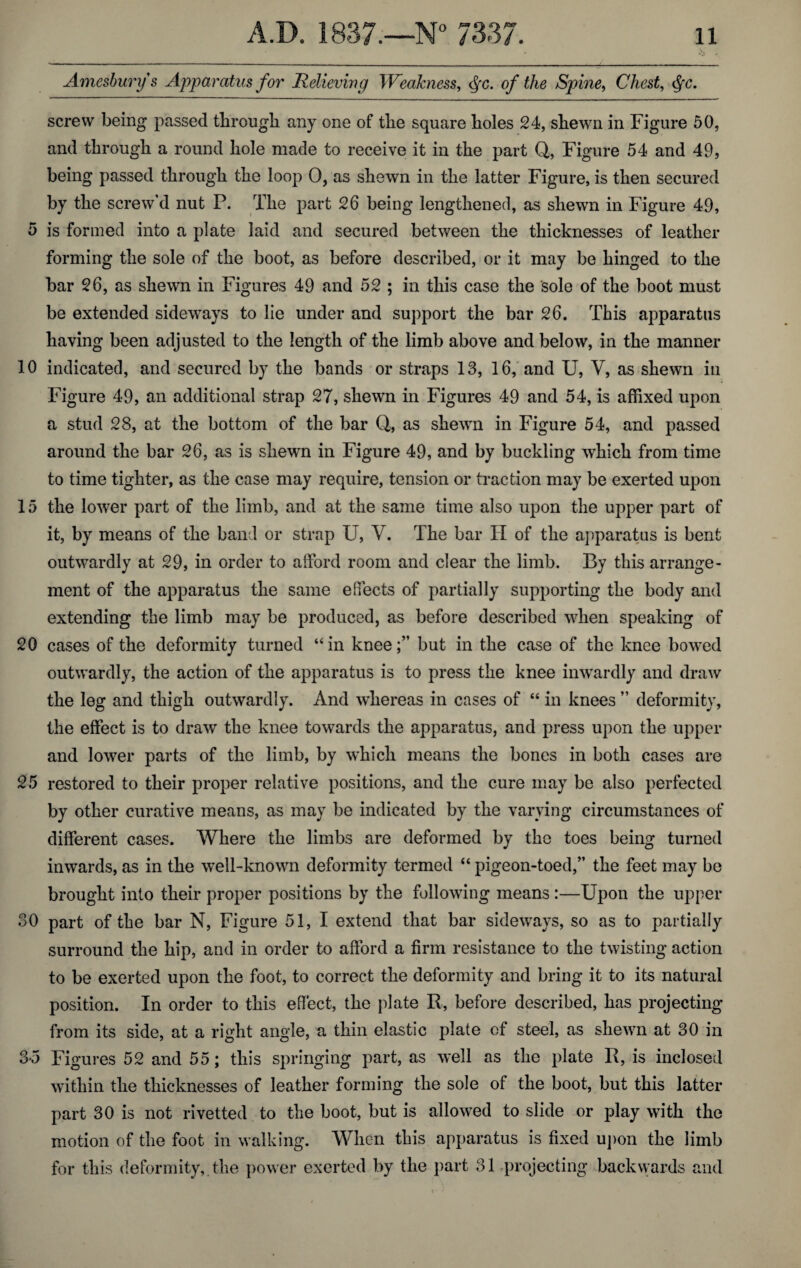 Amesbury s Apparatus for Relieving Weakness, <$c. of the Spine, Chest, <§c. screw being passed through any one of the square holes 24, shewn in Figure 50, and through a round hole made to receive it in the part Q, Figure 54 and 49, being passed through the loop 0, as shewn in the latter Figure, is then secured by the screw’d nut P. The part 26 being lengthened, as shewn in Figure 49, 5 is formed into a plate laid and secured between the thicknesses of leather forming the sole of the boot, as before described, or it may be hinged to the bar 26, as shewn in Figures 49 and 52 ; in this case the sole of the boot must be extended sideways to lie under and support the bar 26. This apparatus having been adjusted to the length of the limb above and below, in the manner 10 indicated, and secured by the bands or straps 13, 16, and U, V, as shewn in Figure 49, an additional strap 27, shewn in Figures 49 and 54, is affixed upon a stud 28, at the bottom of the bar (J, as shewn in Figure 54, and passed around the bar 26, as is shewn in Figure 49, and by buckling which from time to time tighter, as the case may require, tension or traction may be exerted upon 15 the lower part of the limb, and at the same time also upon the upper part of it, by means of the band or strap U, V. The bar II of the apparatus is bent outwardly at 29, in order to afford room and clear the limb. By this arrange¬ ment of the apparatus the same effects of partially supporting the body and extending the limb may be produced, as before described when speaking of 20 cases of the deformity turned “in knee;” but in the case of the knee bowed outwardly, the action of the apparatus is to press the knee inwardly and draw the leg and thigh outwardly. And whereas in cases of “ in knees ” deformity, the effect is to draw the knee towards the apparatus, and press upon the upper and lower parts of the limb, by which means the bones in both cases are 25 restored to their proper relative positions, and the cure may be also perfected by other curative means, as may be indicated by the varying circumstances of different cases. Where the limbs are deformed by the toes being turned inwards, as in the well-known deformity termed “ pigeon-toed,” the feet may be brought into their proper positions by the following means :—Upon the upper 30 part of the bar N, Figure 51, I extend that bar sideways, so as to partially surround the hip, and in order to afford a firm resistance to the twisting action to be exerted upon the foot, to correct the deformity and bring it to its natural position. In order to this effect, the plate R, before described, has projecting from its side, at a right angle, a thin elastic plate of steel, as shewn at 30 in 3-5 Figures 52 and 55; this springing part, as well as the plate R, is inclosed within the thicknesses of leather forming the sole of the boot, but this latter part 30 is not rivetted to the boot, but is allowed to slide or play with the motion of the foot in walking. When this apparatus is fixed upon the limb for this deformity,, the power exerted by the part 31 projecting backwards and