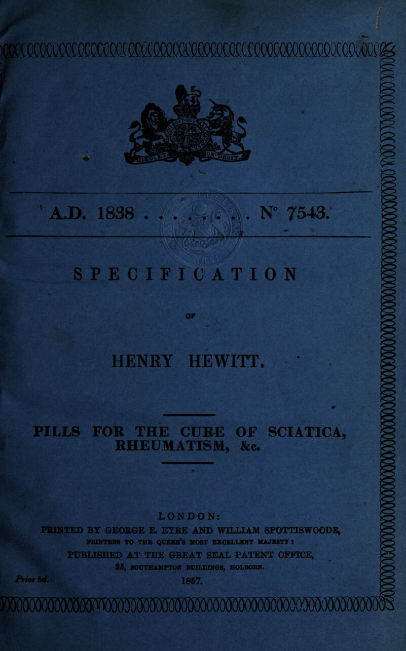 r A.D. 1838 . N° 7543; .Untv,\ SPECIFICATION OF HENRY HEWITT. PILLS FOR THE CURE OF SCIATICA, RHEUMATISM, &c. St ■ e. {^LONDON: FEINTED BY GEOBGE E. EYRE AND WILLIAM SPOTTISWOODE, FBWTEBS TO TBX QDKBN’S MOST liXOlSLIJSNT MAJXSTT : PUBLISHED AT THE GREAT SEAL PATENT OFFICE, 25, SOUTHAMPTON BUILDINGS, HOLBORN. Sd. 1867. 5M9OT
