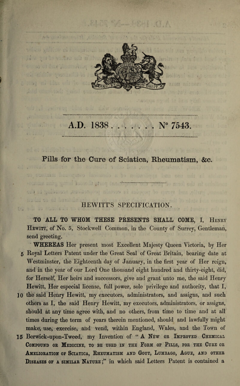 F 1/ A.D. 1838. . . . . . . N° 7543. PillS'for the Cure of Sciatica, Rheumatism, &c. HEWITT’S SPECIFICATION. TO ALL TO WHOM THESE PRESENTS SHALL COME, I, Henry Hewitt, of No. 5, Stockwell Common, in the County of Surrey, Gentleman, send greeting. * ’ WHEREAS Her present most Excellent Majesty Queen Victoria, by Her 5 Royal' Letters Patent under the Great Seal of Great Britain, bearing date at Westminster, the Eighteenth day of January, in the first year of Her reign, arid in' the year of our Lord One thousand eight hundred and thirty-eight, did, for'Herself, Her heirs and successors, give and grant unto me, the said Henry Hewitt, Her especial license, full power, sole privilege and authority, that I, 3 * > f 10 the'said Henry Hewitt, my executors, administrators, and assigns, and such others as I, the said Henry Hewitt, my executors, administrators, or assigns, should at any time agree with, and no others, from time to time and at all times during the term of years therein mentioned, should and lawfully might mate, use;-exercise, and vend, within England, Wales, and the Town of 15 Berwick-upon-Tweed, my Invention of “ A New or Improved Chemical Compound or Medicine, to be used in the Form op'Pills, for the Cure or Amelioration of Sciatica, Rheumatism and Gout, Lumbago, Ague, and other Diseases op a similar Nature in which said Letters Patent is contained a