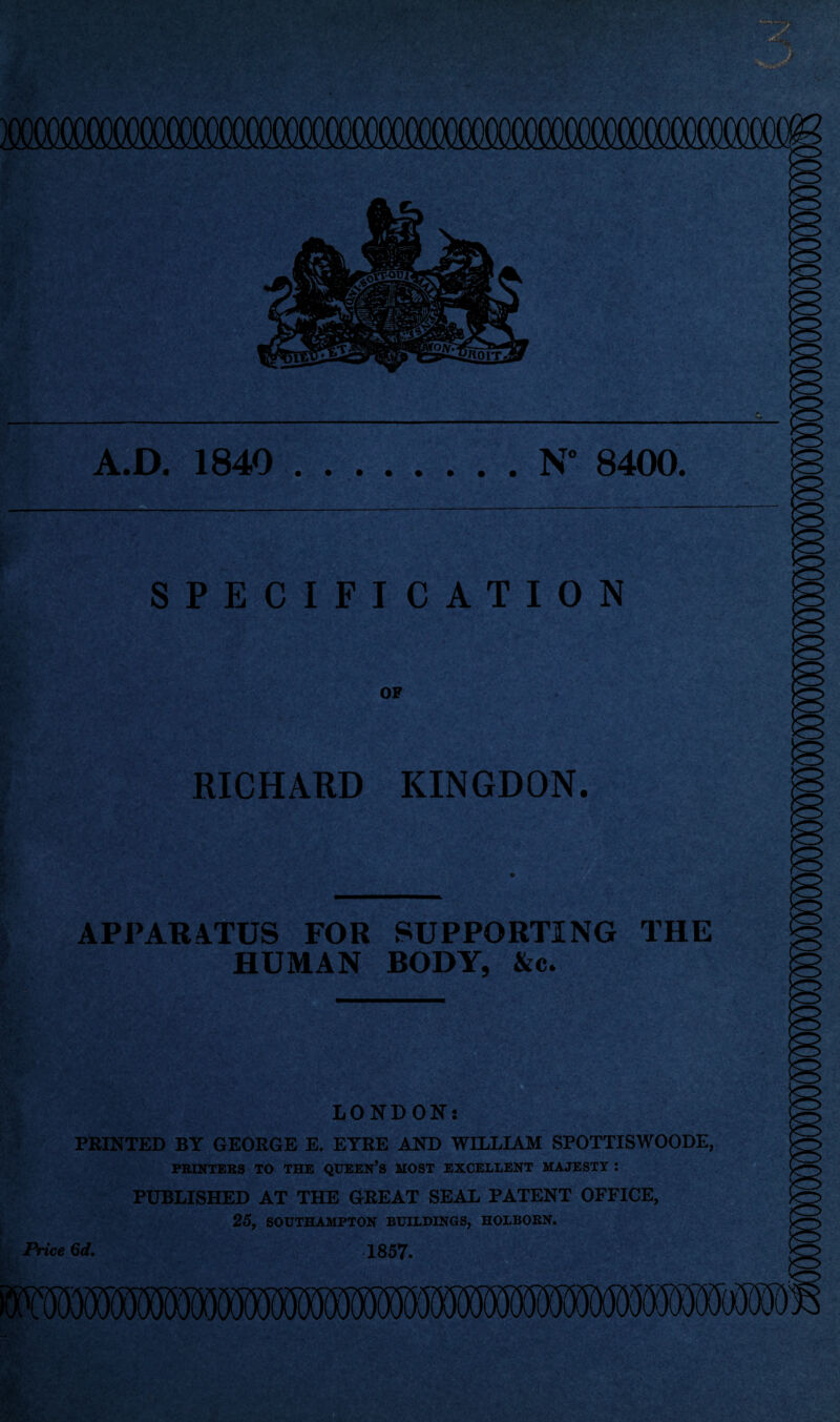 A.D. 1840 .N° 8400. SPECIFICATION OF RICHARD KINGDON. , APPARATUS FOR SUPPORTING THE HUMAN BODY, &c. gw* LONDON: PRINTED BY GEORGE E. EYRE AND WILLIAM SPOTTISWOODE, PRINTERS TO THE QUEERS MOST EXCELLENT MAJESTY : PUBLISHED AT THE GREAT SEAL PATENT OFFICE, 25, SOUTHAMPTON BUILDINGS, HOLBORN. Price 6d. 1857.