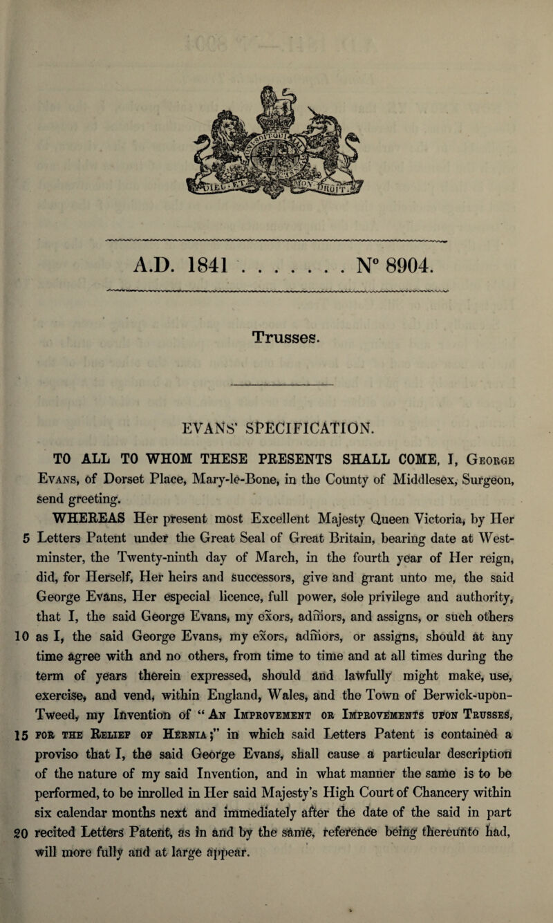 A.D. 1841.N° 8904. Trusses. EVANS’ SPECIFICATION. TO ALL TO WHOM THESE PRESENTS SHALL COME, I, George Evans, of Dorset Place, Mary-le-Bone, in tlie County of Middlesex, Surgeon, send greeting. WHEREAS Her present most Excellent Majesty Queen Victoria, by Her 5 Letters Patent under the Great Seal of Great Britain, bearing date at West¬ minster, the Twenty-ninth day of March, in the fourth year of Her reign, did, for Herself, Her heirs and successors, give and grant unto me, the said George Evans, Her especial licence, full power, sole privilege and authority, that I, the said George Evans, my exors, admors, and assigns, or such others 10 as I, the said George Evans, my exors, admors, or assigns, should at any time agree with and no others, from time to time and at all times during the term of years therein expressed, should and lawfully might make, use, exercise* and vend, within England, Wales, and the Town of Berwick-upon- Tweed, my Invention of “ An Improvement or Improvements upon Trusses, 15 for the Relief of Hernia;” in which said Letters Patent is contained a proviso that I, the said George Evans, shall cause a particular description of the nature of my said Invention, and in what manner the same is to be performed, to be inrolled in Her said Majesty’s High Court of Chancery within six calendar months next and immediately after the date of the said in part 20 recited Letters Patent, as in and by the Same, reference being thereunto had, will more fully and at large appear.