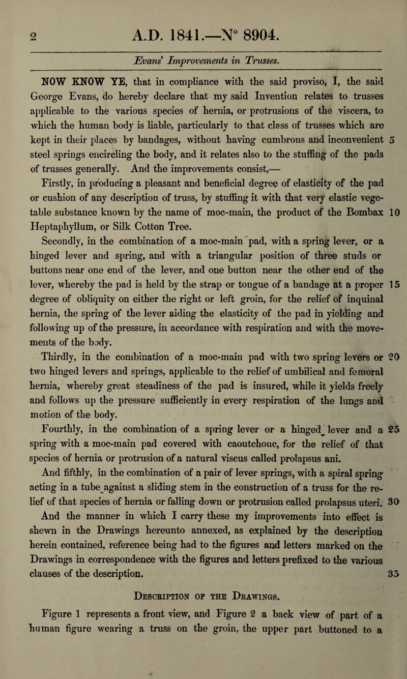 Evans Improvements in Trusses. NOW KNOW YE, that in compliance with the said proviso, I, the said George Evans, do hereby declare that my said Invention relates to trusses applicable to the various species of hernia, or protrusions of the viscera, to which the human body is liable, particularly to that class of trusses which are kept in their places by bandages, without having cumbrous and inconvenient 5 steel springs encircling the body, and it relates also to the stuffing of the pads of trusses generally. And the improvements consist,— Firstly, in producing a pleasant and beneficial degree of elasticity of the pad or cushion of any description of truss, by stuffing it with that very elastic vege¬ table substance known by the name of moc-main, the product of the Bombax 10 Heptaphyllum, or Silk Cotton Tree. Secondly, in the combination of a moc-main pad, with a spring lever, or a hinged lever and spring, and with a triangular position of three studs or buttons near one end of the lever, and one button near the other end of the lever, whereby the pad is held by the strap or tongue of a bandage at a proper 15 degree of obliquity on either the right or left groin, for the relief of inquinal hernia, the spring of the lever aiding the elasticity of the pad in yielding and following up of the pressure, in accordance with respiration and with the move¬ ments of the body. Thirdly, in the combination of a moc-main pad with two spring levers or 20 two hinged levers and springs, applicable to the relief of umbilical and femoral hernia, whereby great steadiness of the pad is insured, while it yields freely and follows up the pressure sufficiently in every respiration of the lungs and motion of the body. Fourthly, in the combination of a spring lever or a hinged^ lever and a 25 spring with a moc-main pad covered with caoutchouc, for the relief of that species of hernia or protrusion of a natural viscus called prolapsus ani. And fifthly, in the combination of a pair of lever springs, with a spiral spring acting in a tube against a sliding stem in the construction of a truss for the re¬ lief of that species of hernia or falling down or protrusion called prolapsus uteri. 30 And the manner in which I carry these my improvements into effect is shewn in the Drawings hereunto annexed, as explained by the description herein contained, reference being had to the figures and letters marked on the Drawings in correspondence with the figures and letters prefixed to the various clauses of the description. S5 Description of the Drawings. Figure 1 represents a front view, and Figure 2 a back view of part of a human figure wearing a truss on the groin, the upper part buttoned to a