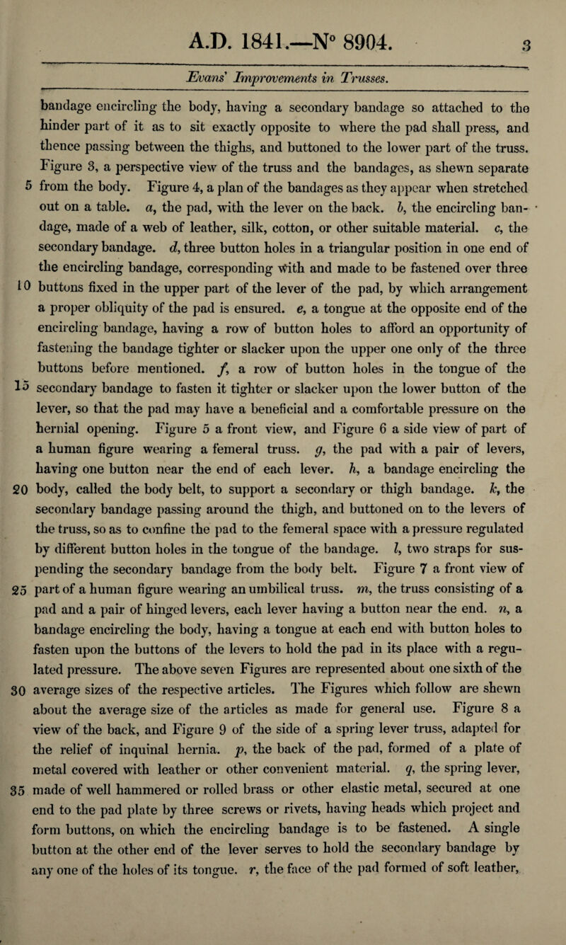 Evans Improvements in Trusses. bandage encircling the body, having a secondary bandage so attached to the hinder part of it as to sit exactly opposite to where the pad shall press, and thence passing between the thighs, and buttoned to the lower part of the truss. Figure 3, a perspective view of the truss and the bandages, as shewn separate 5 from the body. Figure 4, a plan of the bandages as they appear when stretched out on a table, a, the pad, with the lever on the back, b, the encircling ban- • dage, made of a web of leather, silk, cotton, or other suitable material, c, the secondary bandage, d, three button holes in a triangular position in one end of the encircling bandage, corresponding vtfith and made to be fastened over three i 0 buttons fixed in the upper part of the lever of the pad, by which arrangement a proper obliquity of the pad is ensured, e, a tongue at the opposite end of the encircling bandage, having a row of button holes to afford an opportunity of fastening the bandage tighter or slacker upon the upper one only of the three buttons before mentioned. f9 a row of button holes in the tongue of the secondary bandage to fasten it tighter or slacker upon the lower button of the lever, so that the pad may have a beneficial and a comfortable pressure on the hernial opening. Figure 5 a front view, and Figure 6 a side view of part of a human figure wearing a femeral truss, g, the pad with a pair of levers, having one button near the end of each lever, h, a bandage encircling the 20 body, called the body belt, to support a secondary or thigh bandage. Jc, the secondary bandage passing around the thigh, and buttoned on to the levers of the truss, so as to confine the pad to the femeral space with a pressure regulated by different button holes in the tongue of the bandage. Z, two straps for sus¬ pending the secondary bandage from the body belt. Figure 7 a front view of 25 part of a human figure wearing an umbilical truss, m, the truss consisting of a pad and a pair of hinged levers, each lever having a button near the end. n, a bandage encircling the body, having a tongue at each end with button holes to fasten upon the buttons of the levers to hold the pad in its place with a regu¬ lated pressure. The above seven Figures are represented about one sixth of the 30 average sizes of the respective articles. The Figures which follow are shewn about the average size of the articles as made for general use. Figure 8 a view of the back, and Figure 9 of the side of a spring lever truss, adapted for the relief of inquinal hernia, p, the back of the pad, formed of a plate of metal covered with leather or other convenient material, q, the spring lever, 35 made of well hammered or rolled brass or other elastic metal, secured at one end to the pad plate by three screws or rivets, having heads which project and form buttons, on which the encircling bandage is to be fastened. A single button at the other end of the lever serves to hold the secondary bandage by any one of the holes of its tongue, r, the face of the pad formed of soft leather,