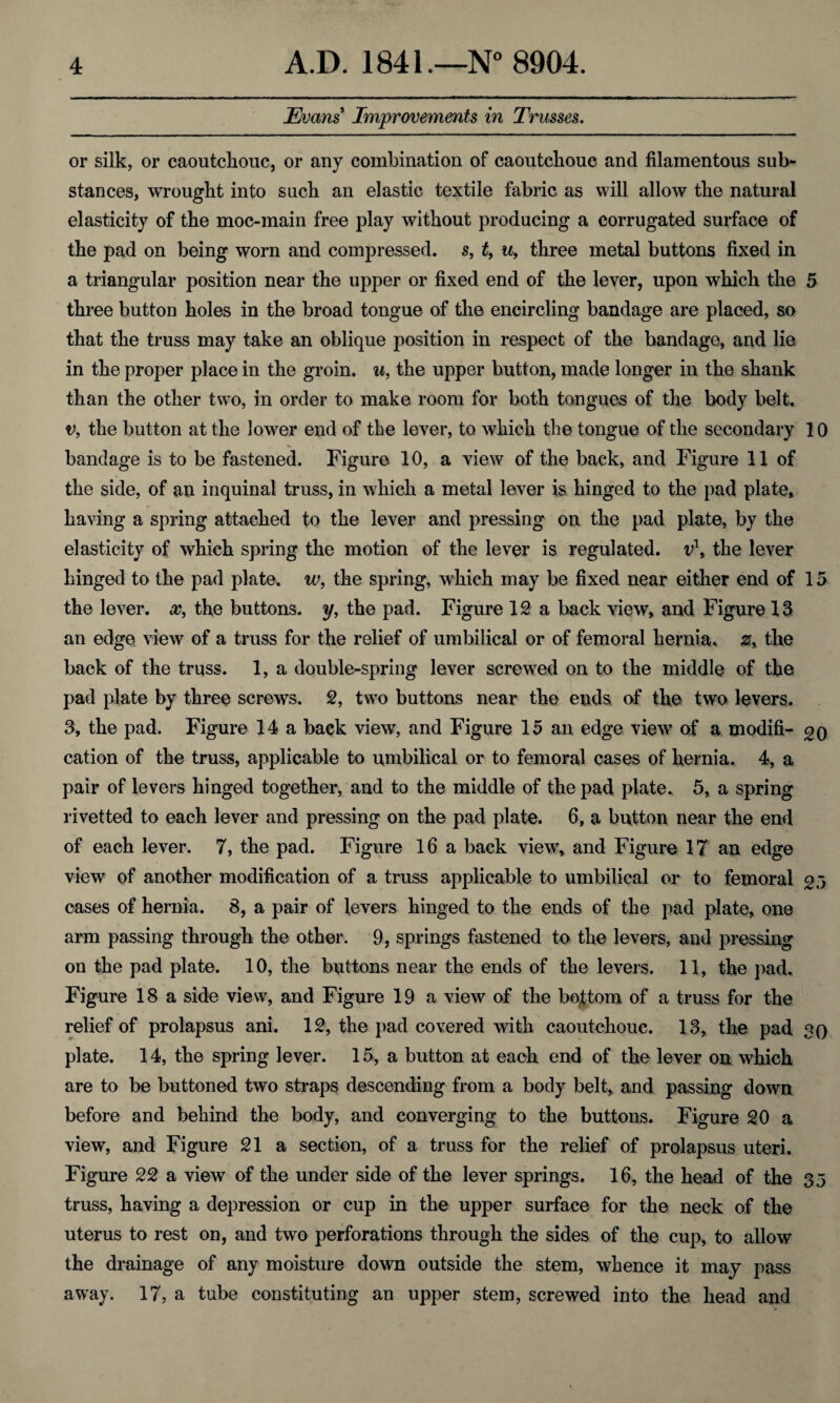Evans Improvements in Trusses. or silk, or caoutchouc, or any combination of caoutchouc and filamentous sub¬ stances, wrought info such an elastic textile fabric as will allow the natural elasticity of the moc-main free play without producing a corrugated surface of the pad on being worn and compressed, s, t, u, three metal buttons fixed in a triangular position near the upper or fixed end of the lever, upon which the 5 three button holes in the broad tongue of the encircling bandage are placed, so that the truss may take an oblique position in respect of the bandage, and lie in the proper place in the groin, u, the upper button, made longer in the shank than the other two, in order to make room for both tongues of the body belt. v, the button at the lower end of the lever, to which the tongue of the secondary 10 bandage is to be fastened. Figure 10, a view of the back, and Figure 11 of the side, of an inquinal truss, in which a metal lever is hinged to the pad plate, having a spring attached to the lever and pressing on the pad plate, by the elasticity of which spring the motion of the lever is regulated. vl, the lever hinged to the pad plate, w, the spring, which may be fixed near either end of 15 the lever, cc, the buttons, y, the pad. Figure IS a back view, and Figure IS an edge view of a truss for the relief of umbilical or of femoral hernia. zy the back of the truss. 1, a double-spring lever screwed on to the middle of the pad plate by three screws. S, two buttons near the ends of the two levers. 3, the pad. Figure 14 a back view, and Figure 15 an edge view of a modifi- cation of the truss, applicable to umbilical or to femoral cases of hernia. 4, a pair of levers hinged together, and to the middle of the pad plate. 5, a spring rivetted to each lever and pressing on the pad plate. 6, a button near the end of each lever. 7, the pad. Figure 16 a back view, and Figure IT an edge view of another modification of a truss applicable to umbilical or to femoral gj cases of hernia. 8, a pair of levers hinged to the ends of the pad plate, one arm passing through the other. 9, springs fastened to the levers, and pressing on the pad plate. 10, the buttons near the ends of the levers. 11, the pad. Figure 18 a side view, and Figure 19 a view of the bottom of a truss for the relief of prolapsus ani. 12, the pad covered with caoutchouc. 13, the pad 30 plate. 14, the spring lever. 15, a button at each end of the lever on which are to be buttoned two straps descending from a body belt, and passing down before and behind the body, and converging to the buttons. Figure 20 a view, and Figure 21 a section, of a truss for the relief of prolapsus uteri. Figure 22 a view of the under side of the lever springs. 16, the head of the 35 truss, having a depression or cup in the upper surface for the neck of the uterus to rest on, and two perforations through the sides of the cup, to allow the drainage of any moisture down outside the stem, whence it may pass away. 17, a tube constituting an upper stem, screwed into the head and