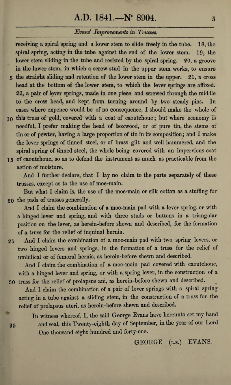 Evans Improvements in Trusses. receiving a spiral spring and a lower stem to slide freely in the tube. 18, the spiral spring, acting in the tube against the end of the lower stem. 19, the lower stem sliding in the tube and resisted by the spiral spring. 20, a groove in the lower stem, in which a screw stud in the upper stem works, to ensure 5 the straight sliding and retention of the lower stem in the upper. 21, a cross head at the bottom of the lower stem, to which the lever springs are affixed. 22, a pair of lever springs, made in one piece and screwed through the middle to the cross head, and kept from turning around by two steady pins. In cases where expence would be of no consequence, I should make the whole of ]0 this truss of gold, covered with a coat of caoutchouc; but where economy is needful, I prefer making the head of boxwood, or of pure tin, the stems of tin or of pewter, having a large proportion of tin in its composition; and I make the lever springs of tinned steel, or of brass gilt and well hammered, and the spiral spring of tinned steel, the whole being covered with an impervious coat 15 of caoutchouc, so as to defend the instrument as much as practicable from the action of moisture. And I further declare, that I lay no claim to the parts separately of these trusses, except as to the use of moc-main. But what I claim is, the use of the moc-main or silk cotton as a stuffing for 20 the pads of trusses generally. And I claim the combination of a moc-main pad with a lever spring, or with a hinged lever and spring, and with three studs or buttons in a triangular position on the lever, as herein-before shewn and described, for the formation of a truss for the relief of inquinal hernia. 25 And I claim the combination of a moc-main pad with two spring levers, or two hinged levers and springs, in the formation of a truss for the relief of umbilical or of femoral hernia, as herein-before shewn and described. And I claim the combination of a moc-main pad covered with caoutchouc, with a hinged lever and spring, or with a spring lever, in the construction of a 30 truss for the relief of prolapsus ani, as herein-before shewn and described. And I claim the combination of a pair of lever springs with a spiral spring acting in a tube against a sliding stem, in the construction of a truss for the relief of prolapsus uteri, as herein-before shewn and described. In witness whereof, I, the said George Evans have hereunto set my hand 35 and seal, this Twenty-eighth day of September, in the year of our Lord One thousand eight hundred and forty-one. GEORGE (l.s.) EVANS.