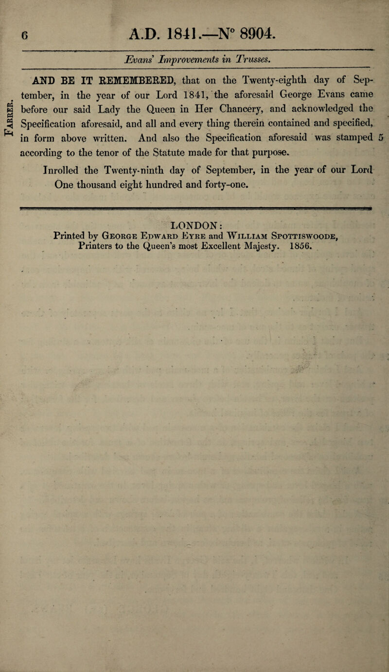 Farrer. Evans Improvements in Trusses. AND BE IT REMEMBERED, that on the Twenty-eighth day of Sep¬ tember, in the year of our Lord 1841, the aforesaid George Evans came before our said Lady the Queen in Her Chancery, and acknowledged the Specification aforesaid, and all and every thing therein contained and specified, in form above written. And also the Specification aforesaid was stamped 5 according to the tenor of the Statute made for that purpose. Inrolled the Twenty-ninth day of September, in the year of our Lord One thousand eight hundred and forty-one. LONDON: Printed by George Edward Eyre and William Spottiswoode, Printers to the Queen’s most Excellent Majesty. 1856.