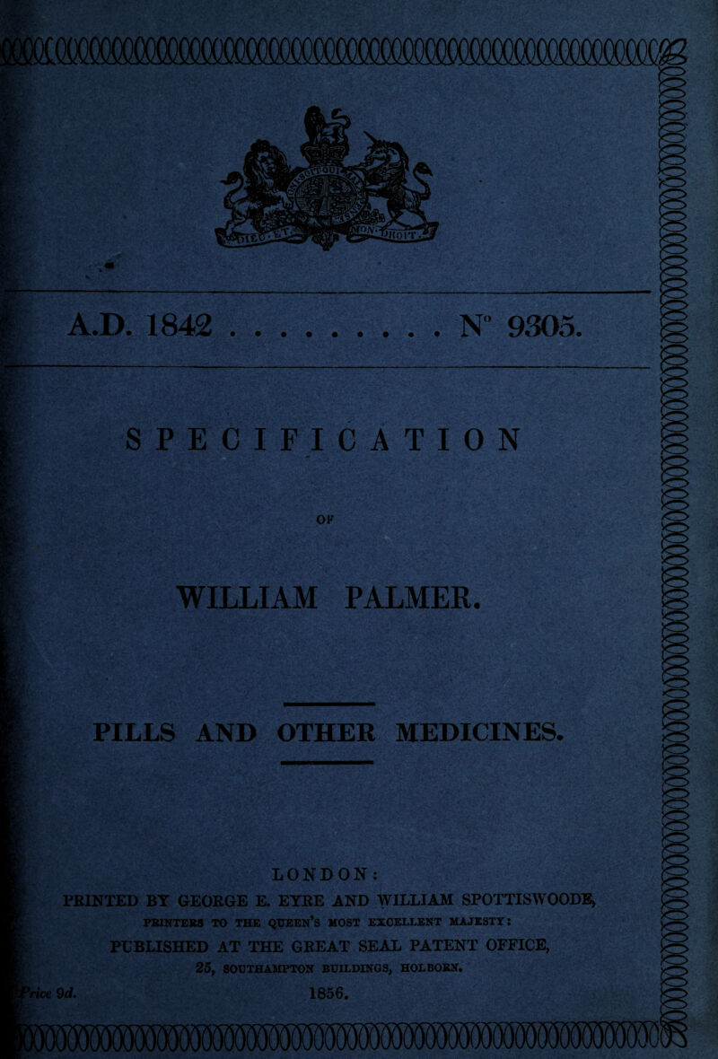 mi A.D. 1842 .N° 9305, SPECIFICATION OK WILLIAM PALMER. PILLS AND OTHER MEDICINES. LONDON: PRINTED BY GEORGE E. EYRE AND WILLIAM SPOTTISWOODE* PRINTERS TO THE QUEEN’S MOST EXCELLENT MAJESTY: PUBLISHED AT THE GREAT SEAL PATENT OFFICE, 25, SOUTHAMPTON BUILDINGS, HOLBORN. r ’rice 9 d. 1856.