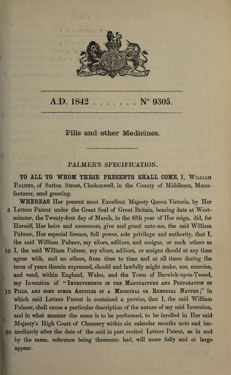 A.D. 1842 .N° 9305. Pills and other Medicines. PALMER’S SPECIFICATION. TO ALL TO WHOM THESE PRESENTS SHALL COME, I, William Palmer, of Sutton Street, Clerkenwell, in the County of Middlesex, Manu¬ facturer, send greeting. WHEREAS Her present most Excellent Majesty Queen Victoria, by Her 5 Letters Patent under the Great Seal of Great Britain, bearing date at West¬ minster, the Twenty-first day of March, in the fifth year of Her reign, did, for Herself, Her heirs and successors, give and grant unto me, the said William Palmer, Her especial licence, full power, sole privilege and authority, that I, the said William Palmer, my exors, adrhors, and assigns, or such others as 10 I, the said William Palmer, my exors, admors, or assigns should at any time agree with, and no others, from time to time and at all times during the term of years therein expressed, should and lawfully might make, use, exercise, and vend, within England, Wales, and the Town of Berwick-upon-Tweed, my Invention of “ Improvements in the Manufacture and Preparation of 15 Pills, and some other Articles of a Medicinal or Remedial Nature;1’ in which said Letters Patent is contained a proviso, that I, the said William Palmer, shall cause a particular description of the nature of my said Invention, and in what manner the same is to be performed, to be inrolled in Her said Majesty’s High Court of Chancery within six calendar months next and im- 20 mediately after the date of the said in part recited Letters Patent, as in and . _ * by the same, reference being thereunto had, will more fully and at large appear.