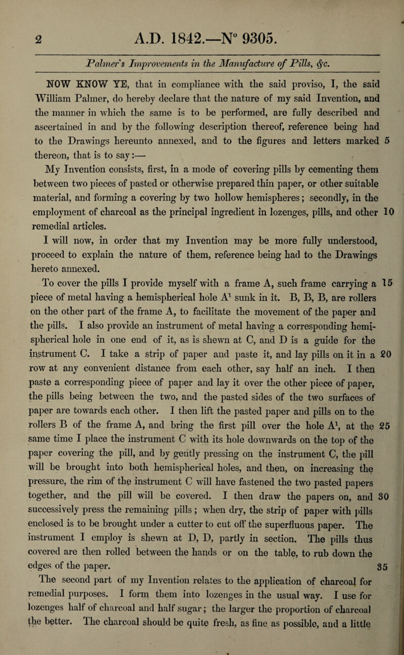 Palmer s Improvements in the Manufacture of Pills, <fyc. NOW KNOW YE, that in compliance with the said proviso, I, the said William Palmer, do hereby declare that the nature of my said Invention, and the manner in which the same is to be performed, are fully described and ascertained in and by the following description thereof, reference being had to the Drawings hereunto annexed, and to the figures and letters marked 5 thereon, that is to say:— My Invention consists, first, in a mode of covering pills by cementing them between two pieces of pasted or otherwise prepared thin paper, or other suitable material, and forming a covering by two hollow hemispheres; secondly, in the employment of charcoal as the principal ingredient in lozenges, pills, and other 10 remedial articles. I will now, in order that my Invention may be more fully understood, proceed to explain the nature of them, reference being had to the Drawings hereto annexed. To cover the pills I provide myself with a frame A, such frame carrying a 15 piece of metal having a hemispherical hole A1 sunk in it. B, B, B, are rollers on the other part of the frame A, to facilitate the movement of the paper and the pills. I also provide an instrument of metal having a corresponding hemi¬ spherical hole in one end of it, as is shewn at C, and D is a guide for the instrument C. I take a strip of paper and paste it, and lay pills on it in a 20 row at any convenient distance from each other, say half an inch. I then paste a corresponding piece of paper and lay it over the other piece of paper, the pills being between the two, and the pasted sides of the two surfaces of paper are towards each other. I then lift the pasted paper and pills on to the rollers B of the frame A, and bring the first pill over the hole A1, at the 25 same time I place the instrument C with its hole downwards on the top of the paper covering the pill, and by gently pressing on the instrument C, the pill will be brought into both hemispherical holes, and then, on increasing the pressure, the rim of the instrument C will have fastened the two pasted papers together, and the pill will be covered. I then draw the papers on, and 30 successively press the remaining pills ; when dry, the strip of paper with pills enclosed is to be brought under a cutter to cut off the superfluous paper. The instrument I employ is shewn at D, D, partly in section. The pills thus covered are then rolled between the hands or on the table, to rub down the edges of the paper. 35 The second part of my Invention relates to the application of charcoal for remedial purposes. I form them into lozenges in the usual way. I use for lozenges half of charcoal and half sugar; the larger the proportion of charcoal the better. I he charcoal should be quite fresh, as fine as possible, and a little