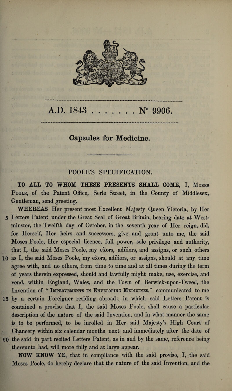 A.D. 1843 .N° 9906. Capsules for Medicine. POOLE’S SPECIFICATION. TO ALL TO WHOM THESE PRESENTS SHALL COME, I, Moses Poole, of the Patent Office, Serle Street, in the County of Middlesex^ Gentleman, send greeting. WHEREAS Her present most Excellent Majesty Queen Victoria, by Her 5 Letters Patent under the Great Seal of Great Britain, bearing date at West¬ minster, the Twelfth day of October, in the seventh year of Her reign, did, for Herself, Her heirs and successors, give and grant unto me, the said Moses Poole, Her especial licence, full power, sole privilege and authority, that I, the said Moses Poole, my exors, adihors, and assigns, or such others 10 as I, the said Moses Poole, my exors, adihors, or assigns, should at any time agree with, and no others, from time to time and at all times during the term of years therein expressed, should and lawfully might make, use, exercise, and vend, within England, Wales, and the Town of Berwick-upon-Tweed, the Invention of “ Improvements in Enveloping Medicines,” communicated to me 15 by a certain Foreigner residing abroad; in which said Letters Patent is contained a proviso that I, the said Moses Poole, shall cause a particular description of the nature of the said Invention, and in what manner the same is to be performed, to be inrolled in Her said Majesty’s High Court of Chancery within six calendar months next and immediately after the date of 20 the said in part recited Letters Patent, as in and by the same, reference being thereunto had, will more fully and at large appear. NOW KNOW YE, that in compliance with the said proviso, I, the said Moses Poole, do hereby declare that the nature of the said Invention, and the