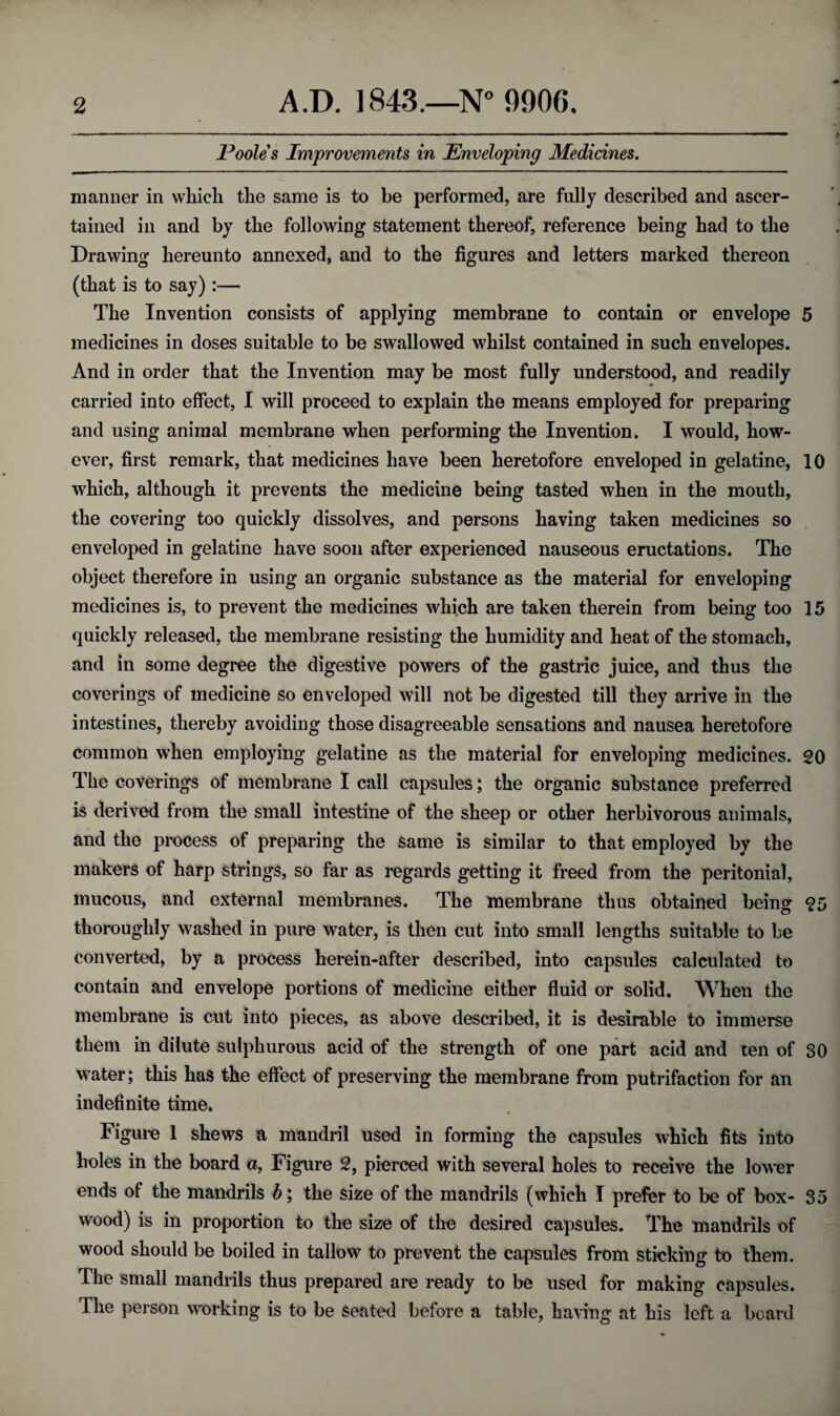 Poole s Improvements in Enveloping Medicines. manner in which the same is to be performed, are fully described and ascer¬ tained in and by the following statement thereof, reference being had to the Drawing hereunto annexed, and to the figures and letters marked thereon (that is to say) :— The Invention consists of applying membrane to contain or envelope 5 medicines in doses suitable to be swallowed whilst contained in such envelopes. And in order that the Invention may be most fully understood, and readily carried into effect, I will proceed to explain the means employed for preparing and using animal membrane when performing the Invention. I would, how¬ ever, first remark, that medicines have been heretofore enveloped in gelatine, 10 which, although it prevents the medicine being tasted when in the mouth, the covering too quickly dissolves, and persons having taken medicines so enveloped in gelatine have soon after experienced nauseous eructations. The object therefore in using an organic substance as the material for enveloping medicines is, to prevent the medicines which are taken therein from being too 15 quickly released, the membrane resisting the humidity and heat of the stomach, and in some degree the digestive powers of the gastric juice, and thus the coverings of medicine so enveloped will not be digested till they arrive in the intestines, thereby avoiding those disagreeable sensations and nausea heretofore common when employing gelatine as the material for enveloping medicines. 20 The coverings of membrane I call capsules; the organic substance preferred is derived from the small intestine of the sheep or other herbivorous animals, and the process of preparing the same is similar to that employed by the makers of harp strings, so far as regards getting it freed from the peritonial, mucous, and external membranes. The membrane thus obtained being 25 thoroughly washed in pure water, is then cut into small lengths suitable to be converted, by a process hereinafter described, into capsules calculated to contain and envelope portions of medicine either fluid or solid. When the membrane is cut into pieces, as above described, it is desirable to immerse them in dilute sulphurous acid of the strength of one part acid and ten of 30 water; this has the effect of preserving the membrane from putrifaction for an indefinite time. Figure 1 shews a mandril used in forming the capsules which fits into holes in the board a, Figure 2, pierced with several holes to receive the lower ends of the mandrils b; the size of the mandrils (which I prefer to be of box- 35 wood) is in proportion to the size of the desired capsules. The mandrils of wood should be boiled in tallow to prevent the capsules From sticking to them. The small mandrils thus prepared are ready to be used for making capsules. The person working is to be seated before a table, having at his left a board