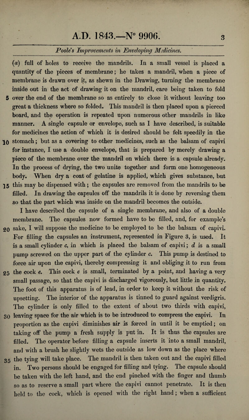 Poole 8 Improvements in Enveloping Msdicines. {a) full of holes to receive the mandrils. In a small vessel is placed a quantity of the pieces of membrane; he takes a mandril, when a piece of membrane is drawn over it, as shewn in the Drawing, turning the membrane inside out in the act of drawing it on the mandril, care being taken to fold 5 over the end of the membrane so as entirely to close it without leaving too great a thickness where so folded. This mandril is then placed upon a pierced board, and the operation is repeated upon numerous other mandrils in like manner. A single capsule or envelope, such as I have described, is suitable for medicines the action of which it is desired should be felt speedily in the stomach; but as a covering to other medicines, such as the balsam of capivi for instance, I use a double envelope, that is prepared by merely drawing a piece of the membrane over the mandril on which there is a capsule already. In the process of drying, the two unite together and form one homogeneous body. When dry a coat of gelatine is applied, which gives substance, but 25 this may be dispensed with; the capsules are removed from the mandrils to be filled. In drawing the capsules off the mandrils it is done by reversing them so that the part which was inside on the mandril becomes the outside. I have described the capsule of a single membrane, and also of a double membrane. The capsules now formed have to be filled, and, for examples 20 sake, I will suppose the medicine to be employed to be the balsam of capivi. For filling the capsules an instrument, represented in Figure 3, is used. It is a small cylinder c, in which is placed the balsam of capivi; d is a small pump screwed on the upper part of the cylinder c. This pump is destined to force air upon the capivi, thereby compressing it and obliging it to run from 25 the cock e. This cock e is small, terminated by a point, and having a very small passage, so that the capivi is discharged vigorously, but little in quantity. The foot of this apparatus is of lead, in order to keep it without the risk of upsetting. The interior of the apparatus is tinned to guard against verdigris. The cylinder is only filled to the extent of about two thirds with capivi, 30 leaving space for the air which is to be introduced to compress the capivi. In proportion as the capivi diminishes air is forced in until it be emptied; on taking off the pump a fresh supply is put in. It is thus the capsules are filled. The operator before filling a capsule inserts it into a small mandril, and with a brush he slightly wets the outside as low down as the place where 35 the tying will take place. The mandril is then taken out and the capivi filled in. Two persons should be engaged for filling and tying. The capsule should be taken with the left hand, and the end pinched with the finger and thumb so as to reserve a small part where the capivi cannot penetrate. It is then held to the cock, which is opened with the right hand; when a sufficient