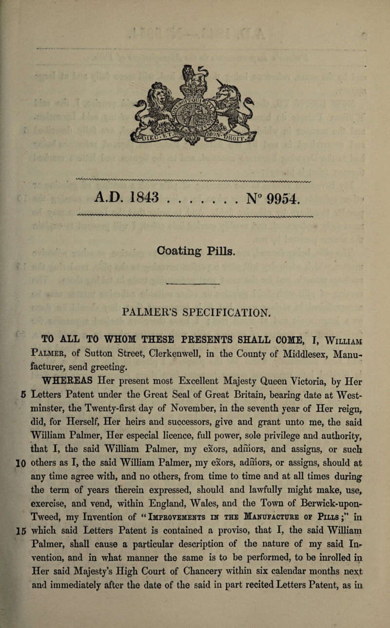 Coating Pills. ( ’ ■ . PALMER’S SPECIFICATION. TO ALL TO WHOM THESE PRESENTS SHALL COME, I, William Palmer, of Sutton Street, Clerkenwell, in the County of Middlesex, Manu¬ facturer, send greeting. WHEREAS Her present most Excellent Majesty Queen Victoria, by Her 5 Letters Patent under the Great Seal of Great Britain, bearing date at West¬ minster, the Twenty-first day of November, in the seventh year of Her reign, did, for Herself, Her heirs and successors, give and grant unto me, the said William Palmer, Her especial licence, full power, sole privilege and authority, that I, the said William Palmer, my exors, admors, and assigns, or such 10 others as I, the said William Palmer, my exors, admors, or assigns, should at any time agree with, and no others, from time to time and at all times during the term of years therein expressed, should and lawfully might make, use, exercise, and vend, within England, Wales, and the Town of Berwick-upon- Tweed, my Invention of “ Improvements in the Manufacture of Pills in 15 which said Letters Patent is contained a proviso, that I, the said William Palmer, shall cause a particular description of the nature of my said In¬ vention, and in what manner the same is to be performed, to be inroiled in Her said Majesty’s High Court of Chancery within six calendar months next and immediately after the date of the said in part recited Letters Patent, as in