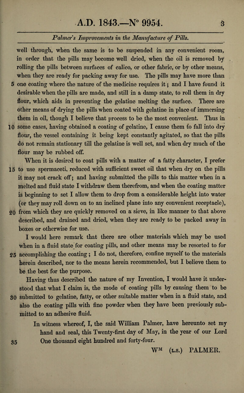 Palmer s Improvements in the Manufacture of Pills. well through, when the same is to be suspended in any convenient room, in order that the pills may become well dried, when the oil is removed by rolling the pills between surfaces of calico, or other fabric, or by other means, when they are ready for packing away for use. The pills may have more than 5 one coating where the nature of the medicine requires it; and I have found it desirable when the pills are made, and still in a damp state, to roll them in dry flour, which aids in preventing the gelatine melting the surface. There are other means of drying the pills when coated with gelatine in place of immersing them in oil, though I believe that process to be the most convenient. Thus in 10 some cases, having obtained a coating of gelatine, I cause them £o fall into dry flour, the vessel containing it being kept constantly agitated, so that the pills do not remain stationary till the gelatine is well set, and when dry much of the flour may be rubbed off. When it is desired to coat pills with a matter of a fatty character, I prefer 15 to use spermaceti, reduced with sufficient sweet oil that when dry on the pills it may not crack off; and having submitted the pills to this matter when in a melted and fluid state I withdraw them therefrom, and when the coating matter is beginning to set I allow them to drop from a considerable height into water (or they may roll down on to an inclined plane into any convenient receptacle), 20 from wThich they are quickly removed on a sieve, in like manner to that above described, and drained and dried, when they are ready to be packed away in boxes or otherwise for use. I would here remark that there are other materials which may be used when in a fluid state for coating pills, and other means may be resorted to for 25 accomplishing the coating; I do not, therefore, confine myself to the materials herein described, nor to the means herein recommended, but I believe them to be the best for the purpose. Having thus described the nature of my Invention, I would have it under¬ stood that what I claim is, the mode of coating pills by causing them to be 30 submitted to gelatine, fatty, or other suitable matter when in a fluid state, and also the coating pills with fine powder when they have been previously sub¬ mitted to an adhesive fluid. In witness whereof, I, the said William Palmer, have hereunto set my hand and seal, this Twenty-first day of May, in the year of our Lord One thousand eight hundred and forty-four. WM (l.s.) PALMER. 35