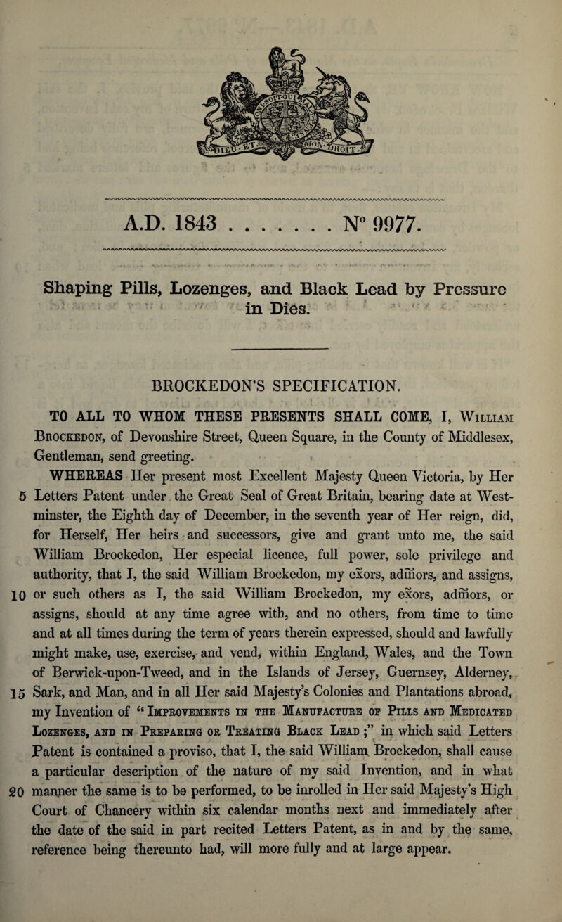 A.D. 1843 .N° 9977. Shaping Pills, Lozenges, and Black Lead by Pressure in Dies. ’ ' BROCKEDON’S SPECIFICATION. TO ALL TO WHOM THESE PRESENTS SHALL COME, I, William Brockedon, of Devonshire Street, Queen Square, in the County of Middlesex, Gentleman, send greeting. WHEREAS Her present most Excellent Majesty Queen Victoria, by Her 5 Letters Patent under the Great Seal of Great Britain, bearing date at West- minster, the Eighth day of December, in the seventh year of Her reign, did, for Herself, Her heirs and successors, give and grant unto me, the said William Brockedon, Her especial licence, full power, sole privilege and authority, that I, the said William Brockedon, my exors, adhiors, and assigns, 10 or such others as I, the said William Brockedon, my exors, admors, or assigns, should at any time agree with, and no others, from time to time and at all times during the term of years therein expressed, should and lawfully might make, use, exercise, and vend, within England, Wales, and the Town of Berwick-upon-Tweed, and in the Islands of Jersey, Guernsey, Alderney, 15 Sark, and Man, and in all Her said Majesty’s Colonies and Plantations abroad, my Invention of “ Improvements in the Manufacture of Pills and Medicated Lozenges, and in Preparing or Treating Black Lead in which said Letters Patent is contained a proviso, that I, the said William Brockedon, shall cause a particular description of the nature of my said Invention, and in what 20 manner the same is to be performed, to be inrolled in Her said Majesty’s High Court of Chancery within six calendar months next and immediately after the date of the said in part recited Letters Patent, as in and by the same, reference being thereunto had, will more fully and at large appear.