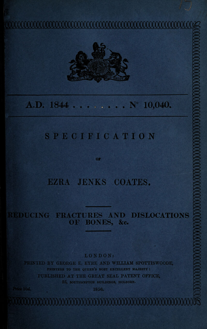 N” 10,040. A.D. 1844 . . • » :-V • • -- tJSfrsPt SPECIFICATION OF EZRA JENKS COATES. REDUCING FRACTURES AND DISLOCATIONS mm OF BONES, &c. LONDON: FEINTED BY GEOEGE E. EYEE AND WILLIAM SFOTTISWOODE, PRINTERS TO THE QUEEN’S HOST EXCELLENT MAJESTY : PUBLISHED AT THE GEE AT SEAL PATENT OFFICE, 25, SOUTHAMPTON BUILDINGS, HOLBORN. 10<I. 1856. ' •■‘Ar« V IiMMIOTO